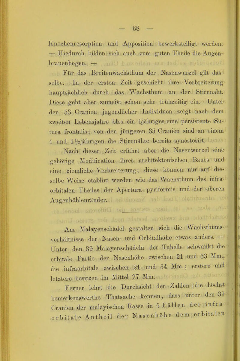 Knoclienresorption und Apposition bewerkstelligt werden. — Hiedurch bilden sich auch zum guten Theile die Augen- brauenbogen. — Für das Breiteuwachsthum der Nasenwmizel gilt das- selbe. In der ersten Zeit geschieht ihre Verbreitei'ung hauptsächlich durch das Wachsthum an der Stirnnaht. Diese geht aber zumeist schon sehr frühzeitig ein, ■ Unter den 53 Cranien jugendlicher Individuen zeigt nach dem zweiten Lebensjahre blos ein Gjähriges eine persistente Su- tura frontalis; von den jüngeren 35 Cranien sind an einem 1 und lV2jährigen die Stirnnähte bereits synostosirt. Nach dieser Zeit erfährt aber die Nasenwurzel eine gehörige Modification ihres architektonischen Baues und eine ziemliche Verbreiterung; diese können nur auf die- selbe Weise etablirt werden wie das Wachsthum des infra- orbitalen Theiles der Apertura pyriformis und der oberen Augenhöhlenränder. Am Malayenschädel gestalten sich die Wachsthums- verhältnisse der Nasen- und Orbitalhöhe etwas anders. — Unter den 39 Malayenschädeln der Tabelle schwankt die orbitale Partie der Nasenhöhe zwischen 21 und 33 Mm., die infraorbitale zwischen 21 und 34 Mm.; erstere und letztere besitzen im Mittel 27 Mm. Ferner lehrt die Durchsicht der Zahlen jdie höchst bemerkenswerthe Thatsache kennen, dass unter den 39 Cranien der malayischen Rasse in 5 Fällen der infra- orbitale Antheil der Nasenhöhe dem orbitalen