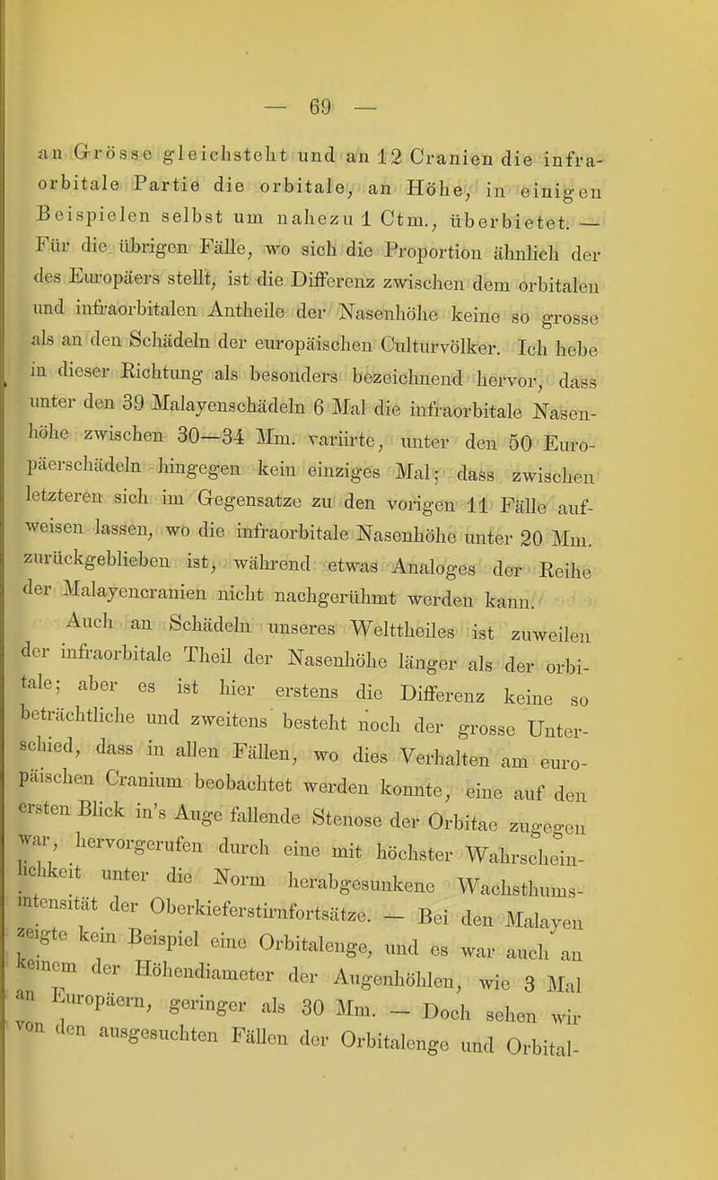 <in Grösse gleiclisteht und an 12 Cranien die infra- orbitale. Partie die orbitale, an Höhe, in einigen Beispielen selbst um nahezu 1 Ctm., überbietet. — Für die übrigen Fälle, wo sich die Proportion ähnlich der des Europäers steht, ist die Differenz zwischen dem orbitalen und iufraorbitalen Antheüe der Nasenliöhe keine so grosse als an den Schädehi der europäischen Gulturvölker. Ich hebe in dieser Eichtung als besonders bezeichnend hervor, dass unter den 39 Malayenschädeln 6 Mal die infraorbitale Nasen- höhe zwischen 30-34 Mm. variirte, unter den 50 Euro- päerschädeln hingegen kein einziges Mal; dass zwischen letzteren sich im Gegensatze zu den vorigen 11 Fälle auf- weisen lassen, wo die infraorbitale Nasenhöhe unter 20 Mm. zurückgeblieben ist, während etwas Analoges der Reihe der Malayencranien nicht nachgerühmt werden kann. Auch an Schädeln unseres Welttheiles ist zuweilen der infraorbitale Theil der Nasenhöhe länger als der orbi- tale; aber es ist hier erstens die Differenz keine so beträchtliche und zweitens besteht noch der grosse Unter- schied, dass in aUen Fällen, wo dies Verhalten am euro- paischen Cranium beobachtet werden konnte, eine auf den ersten Bhck in's Auge fallende Stenose der Orbitac zugeo-cn war hervorgerufen durch eine mit höchster Wahrschein- lichkeit unter die Norm herabgesunkene Wachsthums- mtensität der Oberkieferstirnfortsätze. - Bei den Malayen -gte kein Beispiel eine Orbitalenge, und es war auch an i^emcm der Höhendiameter der Augenl.öhlen, wie 3 Mal 2 Europäern, geringer als 30 Mm. - Doch sehen wir von den ausgesuchten FäUen der Orbitalenge und Orbital-