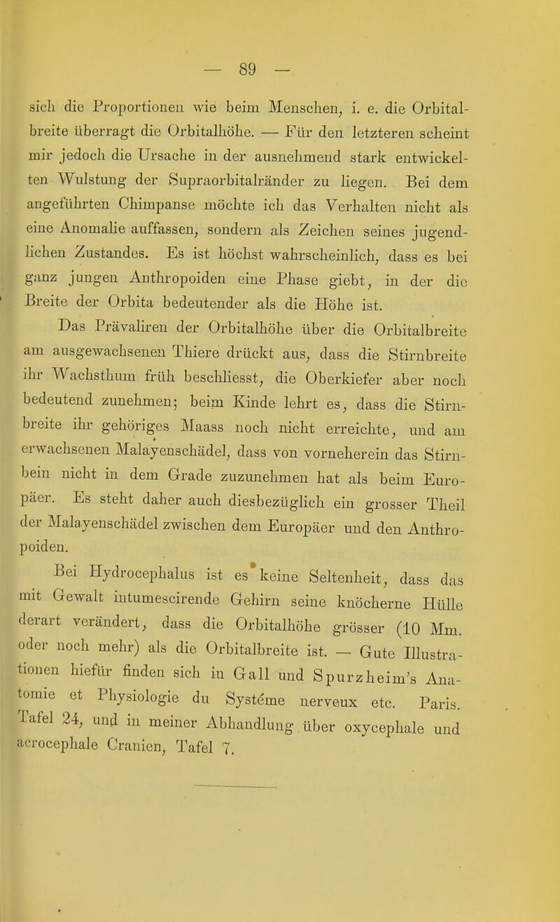 sich die Proportionen wie beim Menschen, i. e. die Orbital- breite überragt die Orbitalhöhe. — Für den letzteren scheint mir jedoch die Ursache in der ausnehmend stark entwickel- ten Wulstung- der Supraoi'bitalränder zu liegen. Bei dem angeführten Chimpanse möchte ich das Verhalten nicht als eine Anomahe auffassen, sondern als Zeichen seines jugend- lichen Zustandes. Es ist höchst wahrscheinlich, dass es bei ganz jungen Anthropoiden eine Phase giebt, in der die Breite der Orbita bedeutender als die Höhe ist. Das PrävaHren der Orbitalhöhe über die Orbitalbreite am ausgewachsenen Thiere drückt aus, dass die Stirnbreite ihr Wachsthum früh beschliesst, die Oberkiefer aber noch bedeutend zunehmen; beim Kinde lehrt es, dass die Stirn- breite ihr gehöriges Maass noch nicht erreichte, und am erwachsenen Malayenschädel, dass von vorneherein das Stirn- bein nicht in dem Grade zuzunehmen hat als beim Euro- päer. Es steht daher auch diesbezüglich ein grosser Theil der Mala.7enschädel zwischen dem Europäer und den Anthro- poiden. Bei Hydrocephalus ist es'keine Seltenheit, dass das mit Gewalt intumescirende Gehirn seine knöcherne Hülle derart verändert, dass die Orbitalhöhe grösser (10 Mm. oder noch mehr) als die Orbitalbreite ist. — Gute Illustra- tionen hiefür finden sich in Gall und Spurzheim's Ana- tomie et Physiologie du Systeme nerveux etc. Paris. Tafel 24, und in meiner Abhandlung über oxycephale und acrocephale Cranien, Tafel 7,