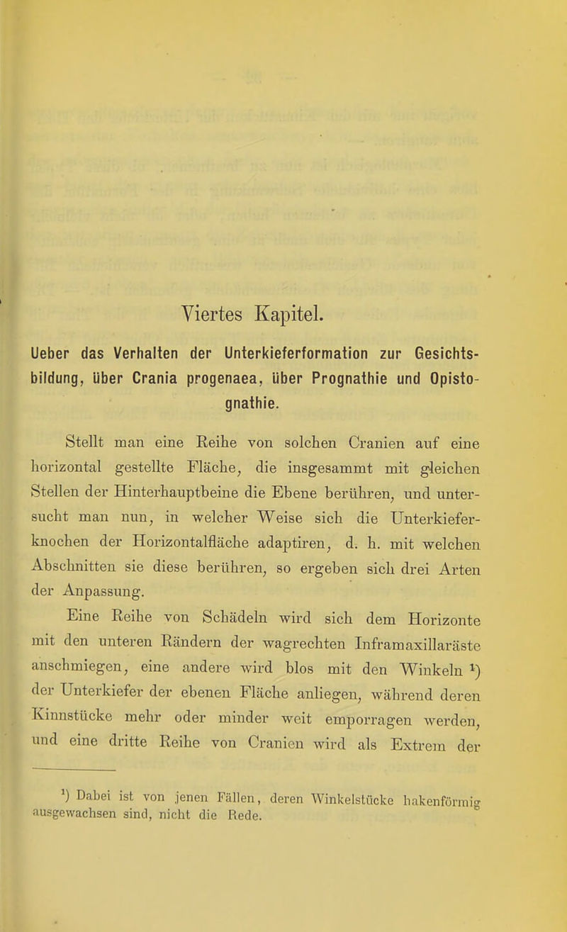 Viertes Kapitel. Ueber das Verhalten der Unterkieferformation zur Gesichts- bildung, Uber Crania progenaea, über Prognathie und Opisto- gnathie. Stellt man eine Reihe von solchen Cranien auf eine horizontal gestellte Fläche, die insgesammt mit gleichen Stellen der Hinterhauptbeine die Ebene berühren, und unter- sucht man nun, in welcher Weise sich die Unterkiefer- knochen der Horizontalfläche adaptiren, d. h. mit welchen Abschnitten sie diese berühren, so ergeben sich drei Arten der Anpassung. Eine Reihe von Schädeln wird sich dem Horizonte mit den unteren Rändern der wagrechten Inframaxillaräste anschmiegen, eine andere wird blos mit den Winkeln ^) der Unterkiefer der ebenen Fläche anliegen, während deren Kinnstücke mehr oder minder weit emporragen werden, und eine dritte Reihe von Cranien wird als Extrem der ') Dabei ist von jenen Fällen, deren Winkelstücke hakenfö ausgewachsen sind, nicht die Rede.