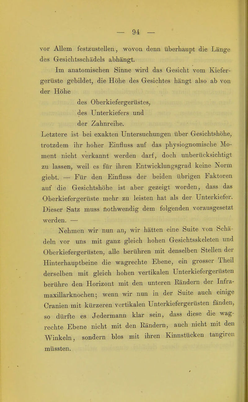 voi Allem festzustellen, wovon denn überhaupt die Länge des Gesichtsscliädels abhängt. Im anatomischen Sinne wird das Gesicht vom Kiefer- gerüste gebildet, die Höhe des Gesichtes hängt also ab von der Höhe des Oberkiefergerüstes, des Unterkiefers und der Zahnreihe. Letztere ist bei exakten Untersuchungen über Gesichtshöhe, trotzdem ihr hoher Einfluss auf das physiognomische Mo- ment nicht verkannt werden darf, doch unberücksichtigt zu lassen, weil es für ihren Entwicklungsgrad keine Norm giebt. — Für den Einfluss der beiden übrigen Faktoren auf die Gesichtshöhe ist aber gezeigt worden, dass das Oberkiefergerüste mehr zu leisten hat als der Unterkiefer. Dieser Satz muss üothwendig dem folgenden vorausgesetzt werden. — Nehmen wir nun an, wir hätten eine Suite von Schä- deln vor uns mit ganz gleich hohen Gesichtsskeleten und Oberkiefergerüsten, alle berühren mit denselben Stellen der Hinterhauptbeine die wagrechte Ebene, ein grosser Theil derselben mit gleich hohen vertikalen Unterkiefergerüsten berühre den Horizont mit den unteren Rändern der Infra- maxillarknochen; wenn wir nun in der Suite auch einige Cranien mit kürzeren vertikalen Unterkiefergerüsten fänden, so dürfte es Jedermann klar sein, dass diese die wag- rechte Ebene nicht mit den Rändern, auch nicht mit den Winkeln, sondern blos mit ihren Kinnstücken tangiren müssten.