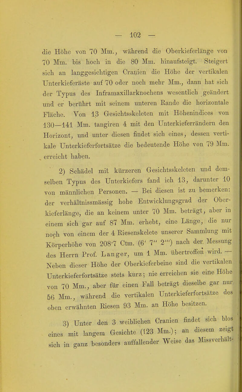 die Höhe von 70 Mm., während die Oberkieferlänge von 70 Mm. bis hoch in die 80 Mm. hinaufsteigt. Steigert sich an langgesichtigen Crauien die Höhe der vertikalen Unterkieferäste auf 70 oder noch mehr Mm., dann hat sich der Typus des Inframaxillarknochens wesentlich geändert und er berührt mit seinem unteren Rande die horizontale Fläche. Von 13 Gesichtsskeleten mit Höhenindices von 130—141 Mm. tangiren 4 mit den Unterkieferrändern den Horizont, und unter diesen findet sich eines, dessen verti- kale Unterkieferfortsätze die bedeutende Höhe von 79 Mm. erreicht haben. 2) Schädel mit kürzeren Gesichtsskeleten und dem- selben Typus des Unterkiefers fand ich 13, darunter 10 von männlichen Personen. ~ Bei diesen ist zu bemerken: der verhältnissmässig hohe Entwicklungsgrad der Ober- kieferlänge, die an keinem unter 70 Mm. beträgt, aber in einem sich gar auf 87 Mm. erhebt, eine Länge, die nur noch von einem der 4 Riesenskelete unserer Sammlung mit Körperhöhe von 208-7 Ctm. (6' 7 2') nach der. Messung des Herrn Prof. Langer, um 1 Mm. übertroflfeA wird. — Neben dieser Höhe der Oberkieferbeine sind die vertikalen Unterkieferfortsätze stets kurz; nie erreichen sie eine Höhe von 70 Mm., aber für einen Fall beträgt dieselbe gar nur 56 Mm., während die vertikalen Unterkieferfortsätze des oben erwähnten Riesen 93 Mm. an Höhe besitzen. 3) Unter den 3 weiblichen Cranien findet sich blos eines mit langem Gesichte (123 Mm.); an diesem zeigt sich in ganz besonders auffallender Weise das Missverhalt-