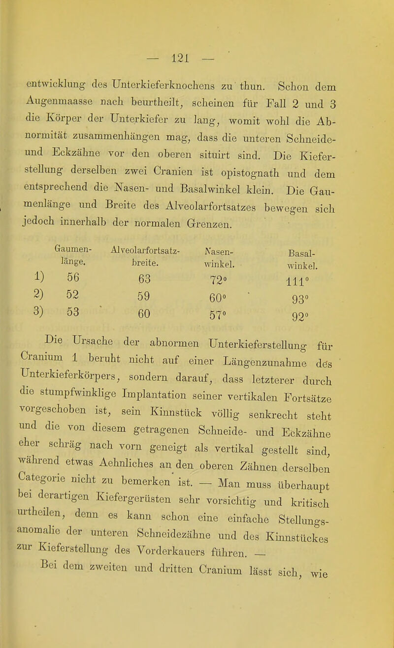 entwicklimg des Unlerkieferkuochens zu thun. Schon dem Augenmaasse nach beurtheilt, scheinen für Fall 2 und 3 die Körper der Unterkiefer zu lang, womit wohl die Ab- normität zusammenhängen mag, dass die unteren Schneide- und Eckzähne vor den oberen situirt sind. Die Kiefer- stellung derselben zwei Cranien ist opistognath und dem entsprechend die Nasen- und Basalwinkel klein. Die Gau- menlänge und Breite des Alveolarfortsatzes bewegen sich jedoch innerhalb der normalen Grenzen. Gaumen- Alveolarfortsatz- Nasen- Basal- länge. breite. winkel. 1) 56 63 72« 2) 52 59 60« ■ 3) 53 ' 60 57« winke]. 111° 93 92'' Die Ursache der abnormen UnterkiefersteUung für Cranium 1 beruht nicht auf einer Längenzunahme dös Unterkieferkörpers, sondern darauf, dass letzterer durch die stumpfwinklige Implantation seiner vertikalen Fortsätze vorgeschoben ist, sein Kinnstück völlig senkrecht steht und die von diesem getragenen Schneide- und Eckzähne eher schräg nach vorn geneigt als vertikal gesteht sind während etwas Aehnliches an den oberen Zähnen derselben Categorie nicht zu bemerken ist. - Man muss überhaupt bei derartigen Kiefergerüsten sehr vorsichtig und kritisch urtheilen, denn es kann schon eine einfache Stellungs- anomalie der unteren Schneidezähne und des Kinnstückes zur Kieferstellung des Vorderkauers führen. — Bei dem zweiten und dritten Cranium lässt sich, wie