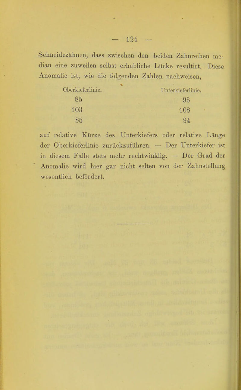 Schneidezähnen, dass zwischen den beiden Zahnreihen me- dian eine zuweilen selbst erhebliche Lücke resultirt. Diese Anomalie ist, wie die folgenden Zahlen nachweisen, auf relative Küi'ze des Unterkiefers oder relative Länge der Oberkieferlinie zurückzuführen. — Der Unterkiefer ist in diesem Falle stets mehr rechtwinklig. — Der Grad der Anomalie wird hier gar nicht selten von der Zahnstellung wesentlich befördert. Oberkieferliiiie. Unterkieferlinie, 85 103 85 96 108 94