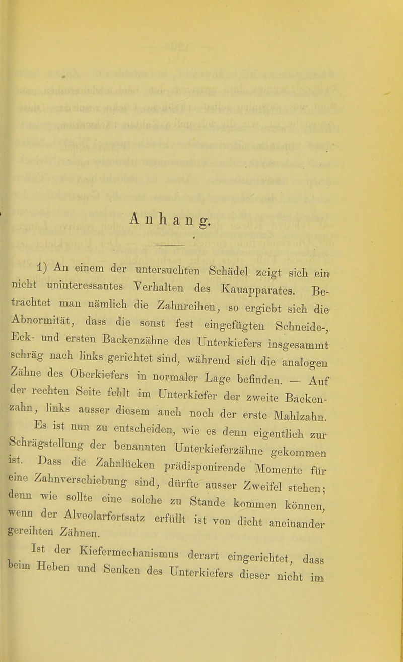 Anhang. 1) An einem der untersuchten Schädel zeigt sich ein nicht uninteressantes Verhalten des Kauapparates. Be- trachtet man nämlich die Zahnreihen, so ergiebt sich die- Abnormität, dass die sonst fest eingefügten Schneide-, Eck- und ersten Backenzähne des Unterkiefers insgesammt schräg nach links gerichtet sind, während sich die analogen Zähne des Oberkiefers in normaler Lage befinden - Auf der rechten Seite fehlt im Unterkiefer der zweite Backen- zahn, hnks ausser diesem auch noch der erste Mahlzahn Es ist nun zu entscheiden, wie es denn eigentlich zur bchrägstellung der benannten Unterkieferzähne gekommen ist. Dass die Zahnlücken prädisponirende Momente für eme Zahnverschiebung sind, dürfte ausser Zweifel stehen- denn wie sollte eine solche zu Stande kommen können! wenn der Alveolarfortsatz erfüllt ist von dicht aneinander gereihten Zähnen. Ist der Kiefermechanismus derart eingerichtet, dass beim Heben und Senken des Unterkiefers dieser nicht im