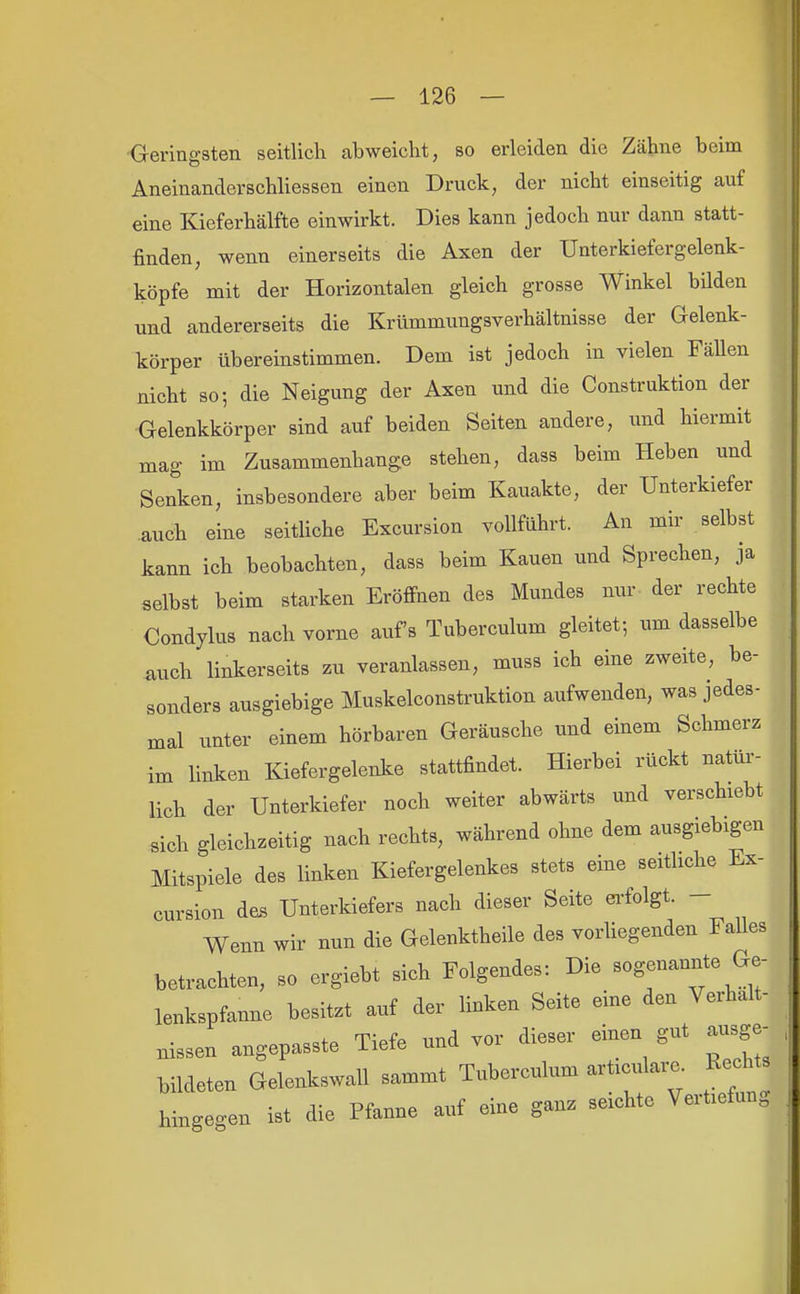 ■G-eringsten seitlich abweicht, so erleiden die Zähne beim Aneinanderschliessen einen Druck, der nicht einseitig auf eine Kieferhälfte einwirkt. Dies kann jedoch nur dann statt- finden, wenn einerseits die Axen der Unterkiefergelenk- köpfe mit der Horizontalen gleich grosse Winkel bilden und andererseits die Krümmungsverhältnisse der Gelenk- körper übereinstimmen. Dem ist jedoch in vielen Fällen nicht so; die Neigung der Axen und die Construktion der Gelenkkörper sind auf beiden Seiten andere, xinä hiermit mag im Zusammenhange stehen, dass beim Heben und Senken, insbesondere aber beim Kauakte, der Unterkiefer auch eine seitUche Excursion vollführt. An mir selbst kann ich beobachten, dass beim Kauen und Sprechen, ja selbst beim starken Eröffnen des Mundes nur der rechte Condylus nach vorne aufs Tuberculum gleitet; um dasselbe auch linkerseits zu veranlassen, muss ich eine zweite, be- sonders ausgiebige Muskelconstruktion aufwenden, was jedes- mal unter einem hörbaren Geräusche und einem Schmerz im linken Kiefergelenke stattfindet. Hierbei rückt natüi- lich der Unterkiefer noch weiter abwärts und verschiebt sich gleichzeitig nach rechts, während ohne dem ausgiebigen Mitspiele des linken Kiefergelenkes stets eine seitliche Ex- cursion des Unterkiefers nach dieser Seite ei-folgt. - Wenn wir nun die Gelenktheile des vorhegenden Falles betrachten, so orgiebt sich Folgendes: Die sogenannte Ge- lenkspfanne besitzt auf der linken Seite eine den Verhalt- nissen angepasste Tiefe und vor dieser einen gut ausge bildeten Gelenkswall sammt Tuberculum articulare. Rechts hingegen ist die Pfanne auf eine ganz seichte Vertiefung