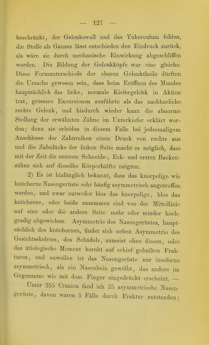 beschränkt, der Gelenkswall und das Tuberculum fehlen, die Stelle als Ganzes lässt entschieden den Eindruck zurück, als wäre sie durch mechanische Einwirkung abgeschliffen worden. Die Bildung der Gelenkköpfe war eine gleiche. Diese Formunterschiede der oberen Gelenktheile dürften die Ursache gewesen sein, dass beim Eröffnen des Mundes hauptsächlich das linke, normale Kiefergeletik in Aktion trat, grössere Excursionen ausführte als das nachbarliche rechte Gelenk, und hiedurch wieder kann die abnorme Stellung der erwähnten Zähne im Untei'kiefer erklärt wer- den; denn sie erleiden in diesem Falle bei jedesmaligem Anschlüsse der Zahnreihen einen Druck von rechts aus und die Zahnlücke der linken Seite macht es möglich, dass mit der Zeit die unteren Schneide-, Eck- und ersten Backen- zähne sich auf dieselbe Körperhälfte neigten. 2) Es ist hinlänghch bekannt, dass das knorpehge wie knöcherne Nasengerüste sehr häufig asymmetrisch angetroffen werden, und zwar entweder blos das knorpelige, blos das knöcherne, oder beide zusammen sind von der Mittellinie auf eine oder die andere Seite mehr oder minder hoch- gradig abgewichen. Asymmetrie des Nasengerüstes, haupt- sächUch des knöchernen, findet sich neben Asymmetrie des Gesichtsskeletes, des Schädels, zumeist ohne diesen, oder das ätiologische Moment beruht auf schief geheilten Frak- turen, und zuweilen ist das Nasengerüste nur insoferne asymmetrisch, als ein Nasenbein gewölbt, das andere im Gegensatze wie mit dem Finger eingedrückt erscheint. — Unter 355 Cranien fand ich 35 asymmetrische Nasen- gerüste, davon waren 5 Fälle durch Fraktur entstanden-