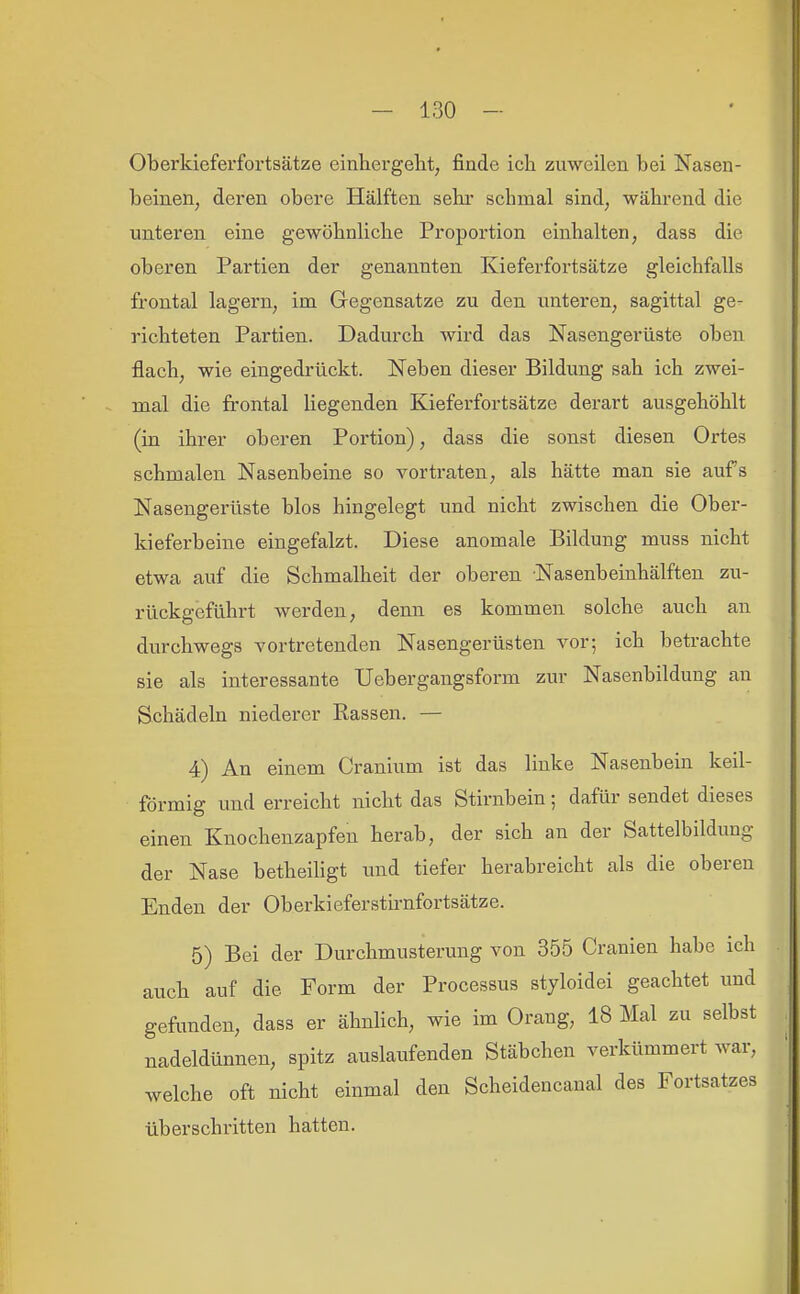 Oberkieferfortsätze einhergeht, finde ich zuweilen bei Nasen- beinen, deren obere Hälften sehr schmal sind, während die unteren eine gewöhnliche Proportion einhalten, dass die oberen Partien der genannten Kieferfortsätze gleichfalls frontal lagern, im Gegensatze zu den unteren, sagittal ge- richteten Partien. Dadurch wird das Nasengerüste oben flach, wie eingedrückt. Neben dieser Bildung sah ich zwei- mal die frontal liegenden Kieferfortsätze derart ausgehöhlt (iu ihrer oberen Portion), dass die sonst diesen Ortes schmalen Nasenbeine so vortraten, als hätte man sie aufs Nasengerüste blos hingelegt und nicht zwischen die Ober- kieferbeine eingefalzt. Diese anomale Bildung muss nicht etwa auf die Schmalheit der oberen Nasenbeinhälften zu- rückgeführt werden, denn es kommen solche auch an durchwegs vortretenden Nasengerüsten vor; ich betrachte sie als interessante Uebergangsform zur Nasenbildung an Schädeln niederer Rassen. — 4) An einem Cranium ist das linke Nasenbein keil- förmig und erreicht nicht das Stirnbein; dafür sendet dieses einen Knochenzapfen herab, der sich an der Sattelbildung der Nase betheiligt und tiefer herabreicht als die oberen Enden der Oberkieferstu-nfortsätze. 5) Bei der Durchmusterung von 355 Cranien habe ich auch auf die Form der Processus styloidei geachtet und gefimden, dass er ähnlich, wie im Orang, 18 Mal zu selbst nadeldünnen, spitz auslaufenden Stäbchen verkümmert war, welche oft nicht einmal den Scheidencanal des Fortsatzes überschritten hatten.