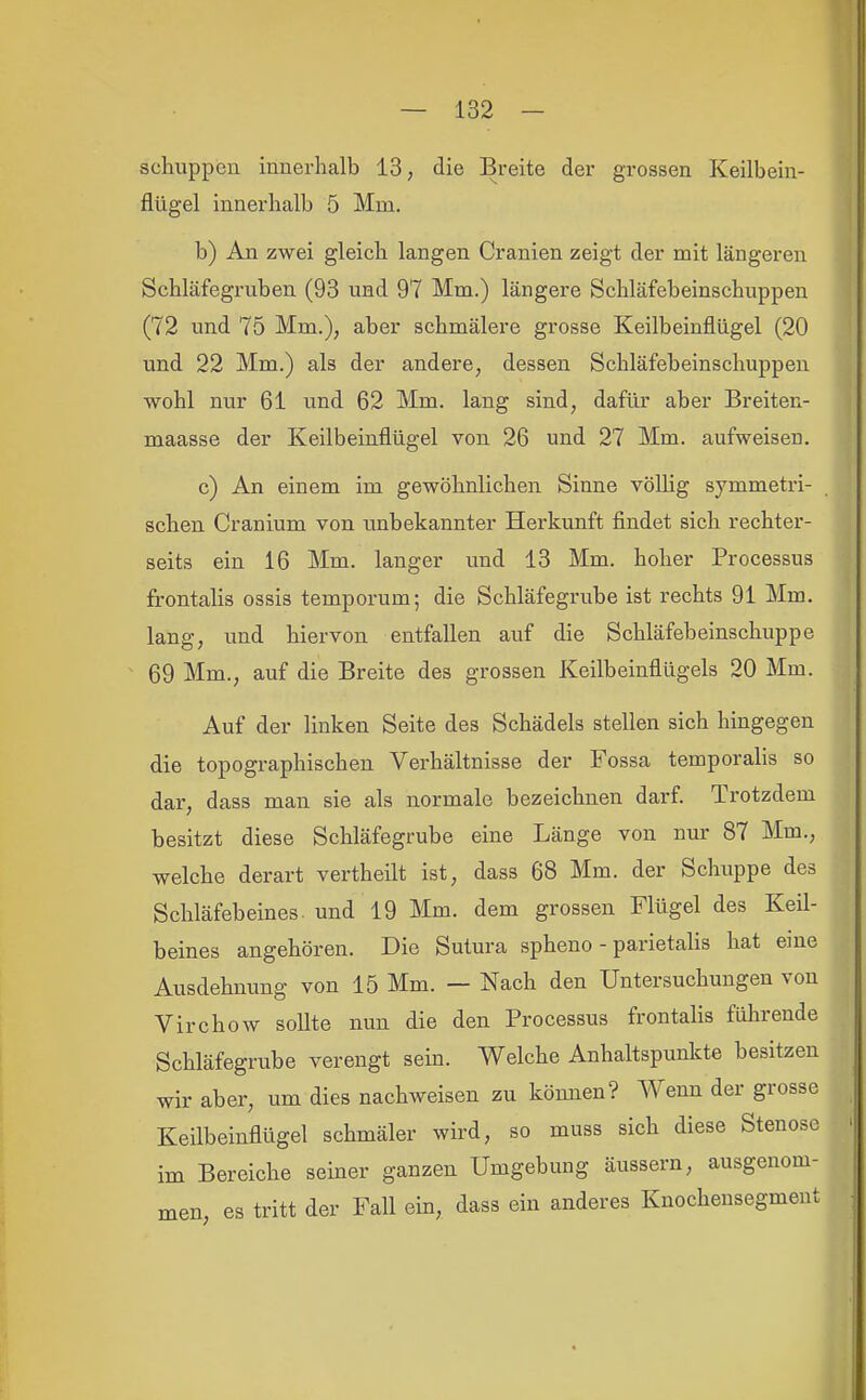 schuppen innerhalb 13, die Breite der grossen Keilbein- flügel innerhalb 5 Mm. b) An zwei gleich langen Cranien zeigt der mit längeren Schläfegruben (93 und 97 Mm.) längere Schläfebeinschuppen (72 und 75 Mm.), aber schmälere grosse Keilbeinflügel (20 und 22 Mm.) als der andere, dessen Schläfebeinschuppen wohl nur 61 und 62 Mm. lang sind, dafür aber Breiten- maasse der Keilbeinflügel von 26 und 27 Mm. aufweisen. c) An einem im gewöhnlichen Sinne völhg symmetri- schen Cranium von unbekannter Herkunft findet sich rechter- seits ein 16 Mm. langer und 13 Mm. hoher Processus frontahs ossis temporum; die Schläfegrube ist rechts 91 Mm. lang, und hiervon entfallen auf die Schläfebeinschuppe 69 Mm., auf die Breite des grossen Keilbeinflügels 20 Mm. Auf der linken Seite des Schädels stellen sich hingegen die topographischen Verhältnisse der Fossa temporalis so dar, dass man sie als normale bezeichnen darf Trotzdem besitzt diese Schläfegrube eine Länge von nur 87 Mm., welche derart vertheilt ist, dass 68 Mm. der Schuppe des Schläfebeines, und 19 Mm. dem grossen Flügel des Keil- beines angehören. Die Sutura spheno - parietalis hat eine Ausdehnung von 15 Mm. — Nach den Untersuchungen von Virchow sollte nun die den Processus frontalis führende Schläfegrube verengt sein. Welche Anhaltspunlcte besitzen wir aber, um dies nachweisen zu können? Wenn der grosse Keilbeinflügel schmäler wird, so muss sich diese Stenose im Bereiche seiner ganzen Umgebung äussern, ausgenom- men, es tritt der Fall ein, dass ein anderes Knochensegment