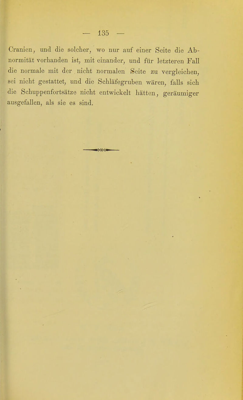 Cranien, und die solcher^ wo nur auf einer Seite die Ab- normität vorhanden ist, mit einander, und für letzteren Fall die normale mit der nicht normalen Seite zu vergleichen, sei nicht gestattet, und die Schläfegruben wären, falls sich die Schuppenfortsätze nicht entwickelt hätten, geräumiger ausgefallen, als sie es sind.