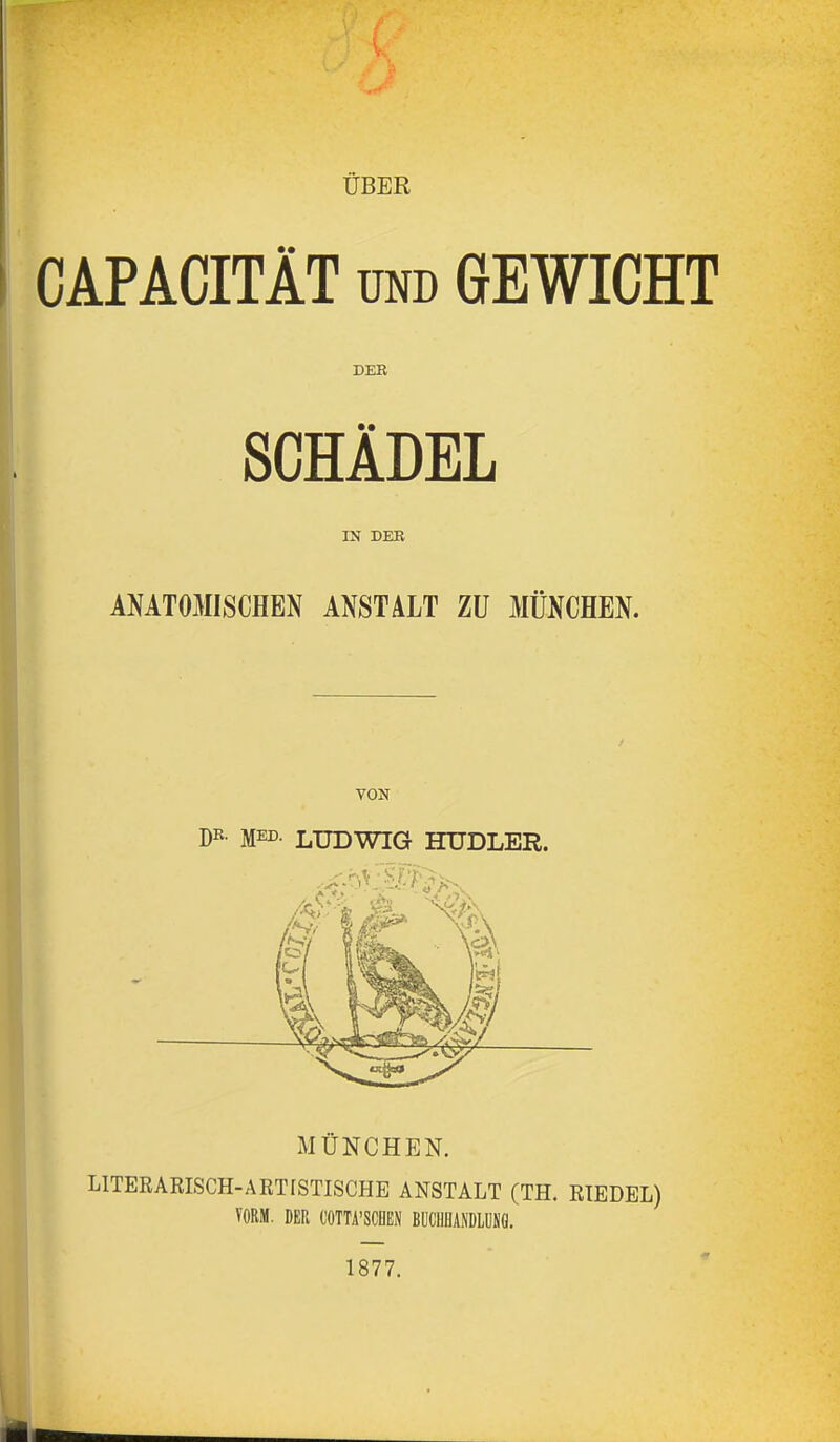 ÜBER CAPACITÄT UND GEWICHT DER SCHÄDEL IN DER ANATOMISCHEN ANSTALT ZU MÜNCHEN. VON Dß- MED LUDWIG HUDLER. MÜNCHEN. LITERARISCH-A ET ISTISCHE ANSTALT (TH. RIEDEL) VORM. DER COTTA'SCDEN BUCIIIJANDLÜSÖ. 1877.