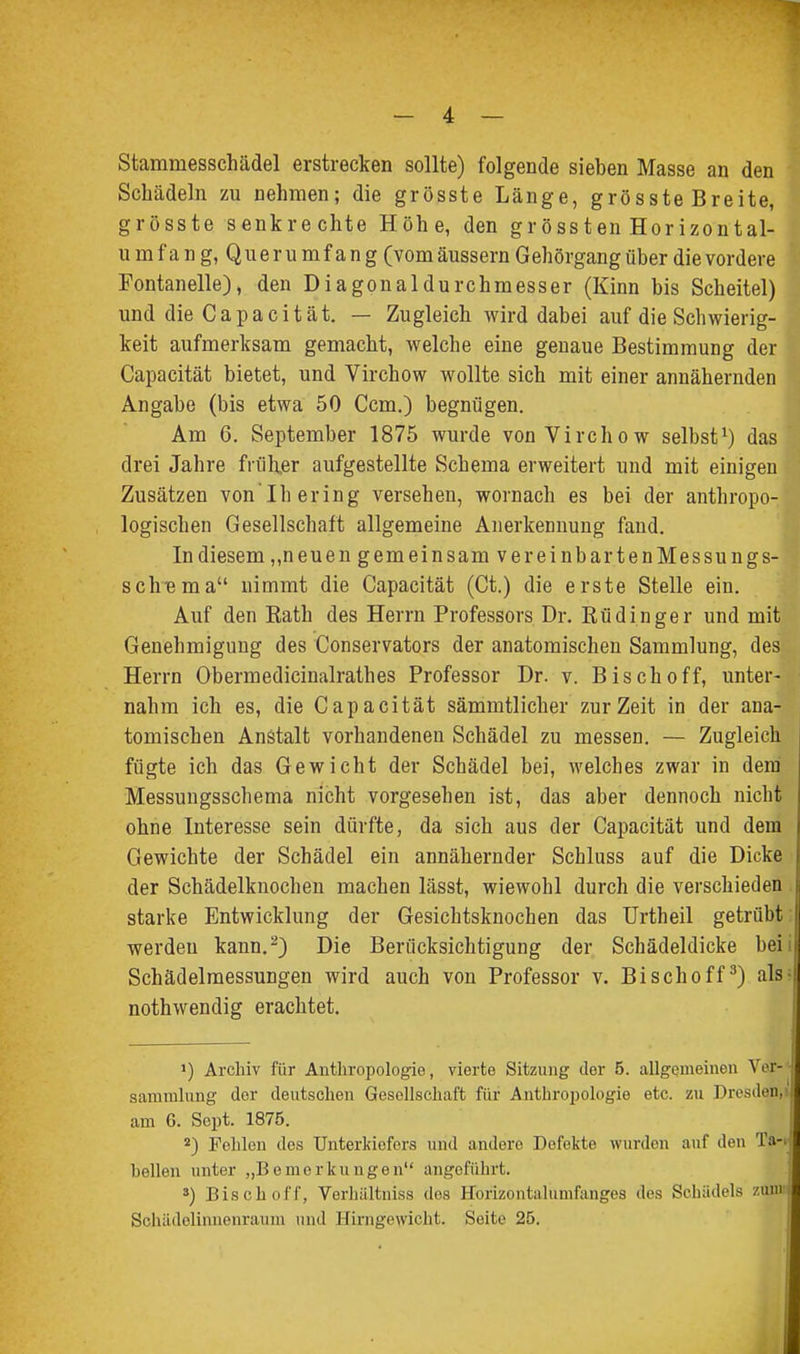 Stammesschädel erstrecken sollte) folgende sieben Masse an den Schädeln zu nehmen; die grösste Länge, grösste Breite, grösste senkrechte Höhe, den grössten Horizontal- umfang, Querumfang (vom äussern Gehörgang über die vordere Fontanelle), den Diagonaldurchmesser (Kinn bis Scheitel) und die C a p a c i t ä t. — Zugleich wird dabei auf die Schwierig- keit aufmerksam gemacht, welche eine genaue Bestimmung der Capacität bietet, und Virchow wollte sich mit einer annähernden Angabe (bis etwa 50 Com.) begnügen. Am 6. September 1875 wurde von Virchow selbst^) das drei Jahre früh.er aufgestellte Schema erweitert und mit einigen Zusätzen von'Ihering versehen, wornach es bei der anthropo- logischen Gesellschaft allgemeine Anerkennung fand. In diesem ,,neuen gemeinsam vereinbartenMessungs- scliBma nimmt die Capacität (Ct.) die erste Stelle ein. Auf den Kath des Herrn Professors Dr. Rüdinger und mit Genehmigung des Conservators der anatomischen Sammlung, des Herrn Obermedicinalrathes Professor Dr. v. Bisch off, unter- nahm ich es, die Capacität sämmtlicher zur Zeit in der ana- tomischen Anstalt vorhandenen Schädel zu messen. — Zugleich fügte ich das Gewicht der Schädel bei, welches zwar in dem' Messungsschema nicht vorgesehen ist, das aber dennoch nicht ohne Interesse sein dürfte, da sich aus der Capacität und dem Gewichte der Schädel ein annähernder Schluss auf die Dicke der Schädelknochen machen lässt, wiewohl durch die verschieden starke Entwicklung der Gesichtsknochen das Urtheil getrübt werdeu kann.^) Die Berücksichtigung der Schädeldicke bei Schädelmessungen wird auch von Professor v. Bischoff^) als nothwendig erachtet. >) Archiv für Anthropologie, vierte Sitzung der 5. allgemeinen Ver- sammlung der deutschen Gesellschaft für Antbr02)ologie etc. zu Dresden, am 6. Sept. 1875. *) Fohlen dos Unterkiefers und andere Defekte wurden auf den Ta-i hellen unter „Bemerkungen angeführt. 3) Bisch off, Verliiiltniss dos Horizontalumfanges des Schädels zunv Schädclinnenraum und Hirngewicht. Seite 25.