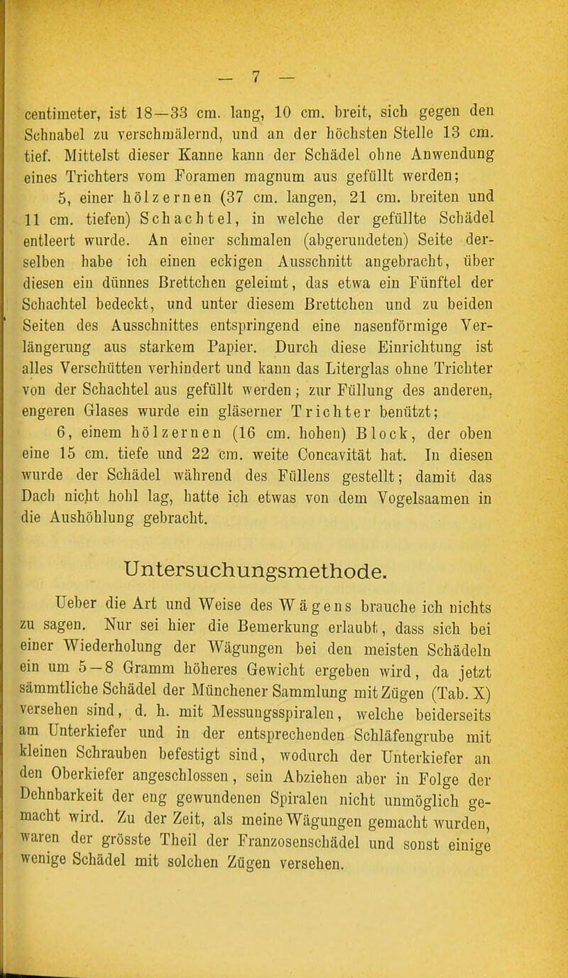 centimeter, ist 18—33 cm. lang, 10 cm. breit, sich gegen den Schnabel zu verschmälernd, und an der höchsten Stelle 13 cm. tief. Mittelst dieser Kanne kann der Schädel ohne Anwendung eines Trichters vom Foramen raagnum aus gefüllt werden; 5, einer hölzernen (37 cm. langen, 21 cm. breiten und 11 cm. tiefen) Schachtel, in welche der gefüllte Schädel entleert wurde. An einer schmalen (abgerundeten) Seite der- selben habe ich einen eckigen Ausschnitt angebracht, über diesen ein dünnes Brettchen geleimt, das etwa ein Fünftel der Schachtel bedeckt, und unter diesem ßrettcheu und zu beiden Seiten des Ausschnittes entspringend eine nasenförmige Ver- längerung aus starkem Papier. Durch diese Einrichtung ist alles Verschütten verhindert und kann das Literglas ohne Trichter von der Schachtel aus gefüllt werden; zur Füllung des anderen, engeren Glases wurde ein gläserner Trichter benützt; 6, einem hölzernen (16 cm. hohen) Block, der oben eine 15 cm. tiefe und 22 cm. weite Concavität hat. In diesen wurde der Schädel während des Füllens gestellt; damit das Dach nicht hohl lag, hatte ich etwas von dem Vogelsaamen in die Aushöhlung gebracht. Untersuchungsmethode. lieber die Art und Weise des W ä g e n s brauche ich nichts zu sagen. Nur sei hier die Bemerkung erlaubt, dass sich bei einer Wiederholung der Wägungen bei den meisten Schädeln ein um 5-8 Gramm höheres Gewicht ergeben wird, da jetzt sämmtliche Schädel der Münchener Sammlung mit Zügen (Tab.X) versehen sind, d. h. mit Messuugsspiralen, welche beiderseits am Unterkiefer und in der entsprechenden Schläfengrube mit kleinen Schrauben befestigt sind, wodurch der Unterkiefer an den Oberkiefer angeschlossen, sein Abziehen aber in Folge der Dehnbarkeit der eng gewundenen Spiralen nicht unmöglich ge- macht wird. Zu der Zeit, als meine Wägungen gemacht wurden, waren der grösste Theil der Franzosenschädel und sonst einige wenige Schädel mit solchen Zügen versehen.