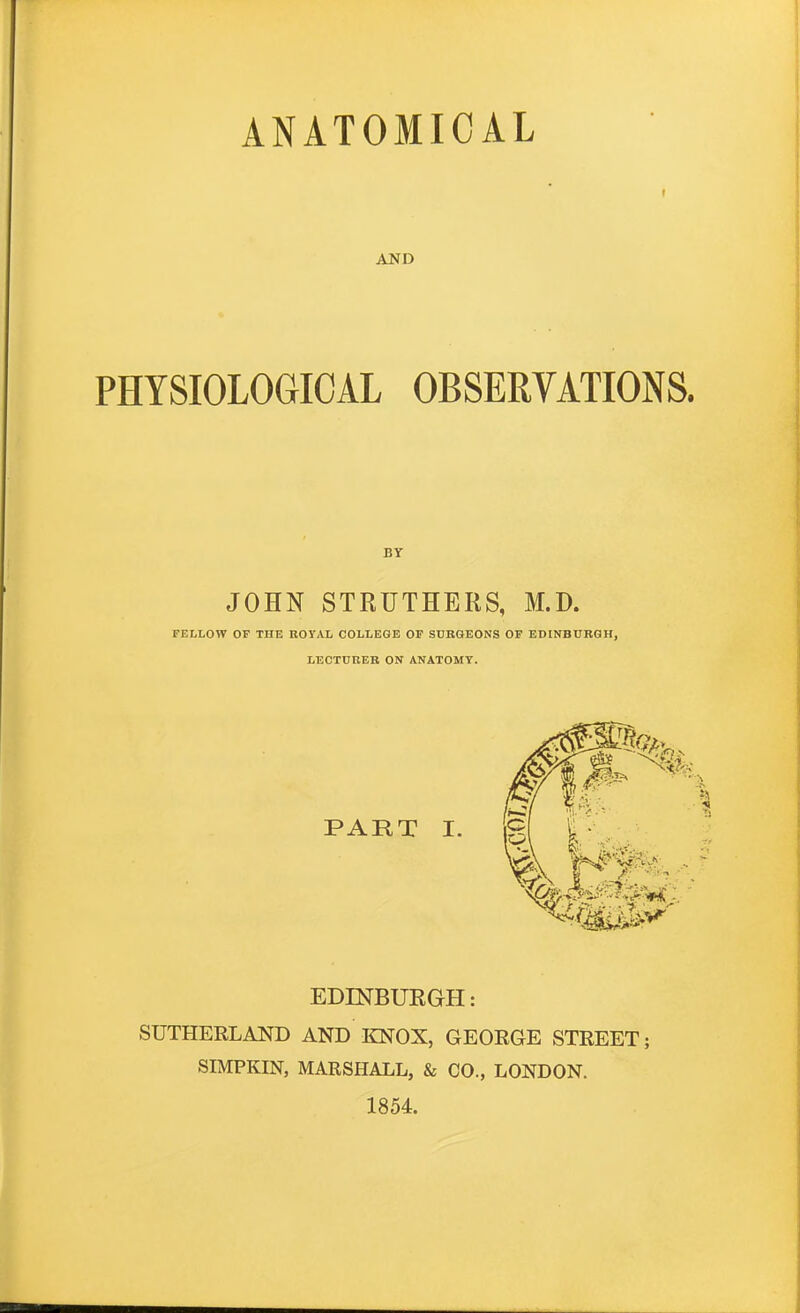 AND t PHYSIOLOGICAL OBSERVATIONS. BY JOHN STRUTHERS, M.D. FELLOW OF THE BOYAL COLLEGE OF SURGEONS OF EDINBURGH, LECTURER ON ANATOMY. PART I. EDINBURGH: SUTHERLAITD AND KNOX, GEOEGE STREET; SIMPKIN, MARSHALL, & CO., LONDON. 1854.