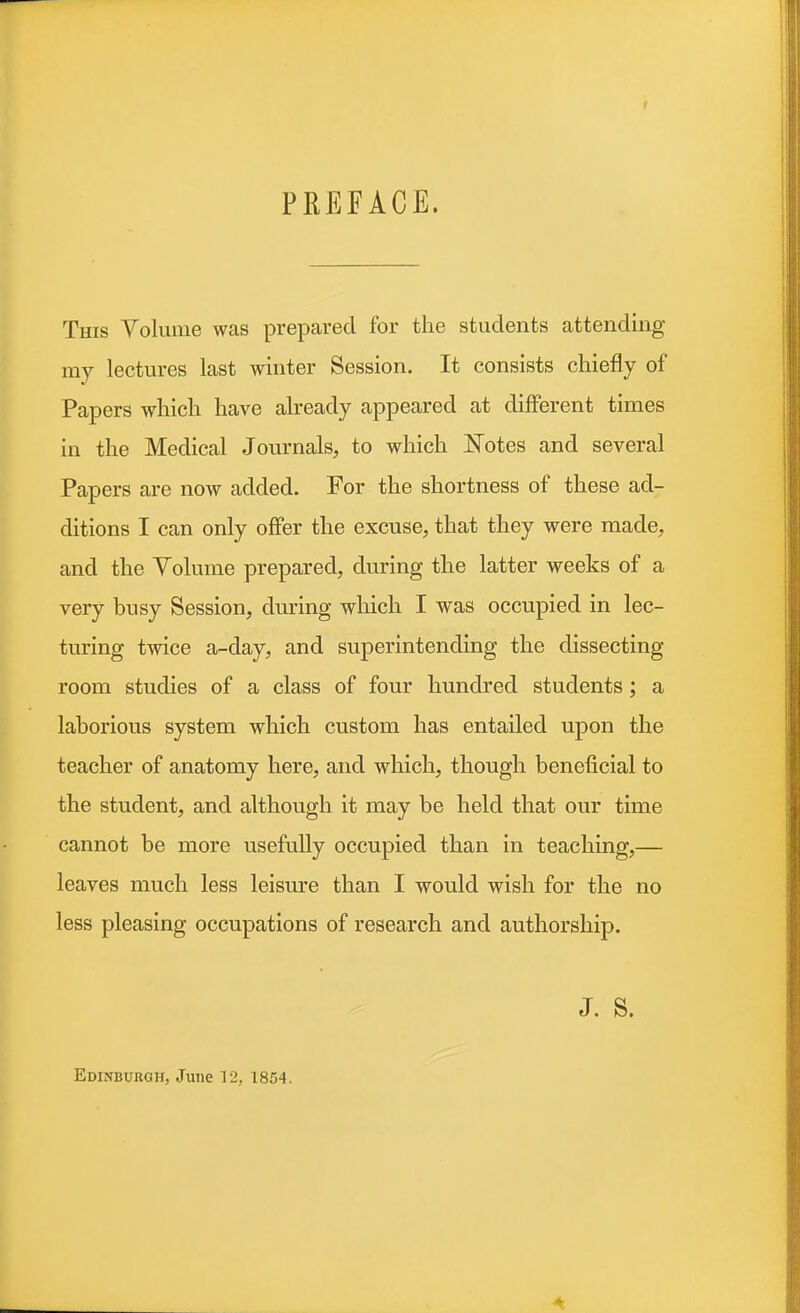 PREFACE. This Volume was prepared for the students attending my lectures last winter Session. It consists chiefly of Papers which have already appeared at different times in the Medical Journals, to which Eotes and several Papers are now added. For the shortness of these ad- ditions I can only offer the excuse, that they were made, and the Yolume prepared, during the latter weeks of a very busy Session, during which I was occupied in lec- turing twice a-day, and superintending the dissecting- room studies of a class of four hundred students; a laborious system which custom has entailed upon the teacher of anatomy here, and which, though beneficial to the student, and although it may be held that our time cannot be more usefully occupied than in teaching,— leaves much less leisure than I would wish for the no less pleasing occupations of research and authorship. J. s. Edinburgh, June 12, 1854.