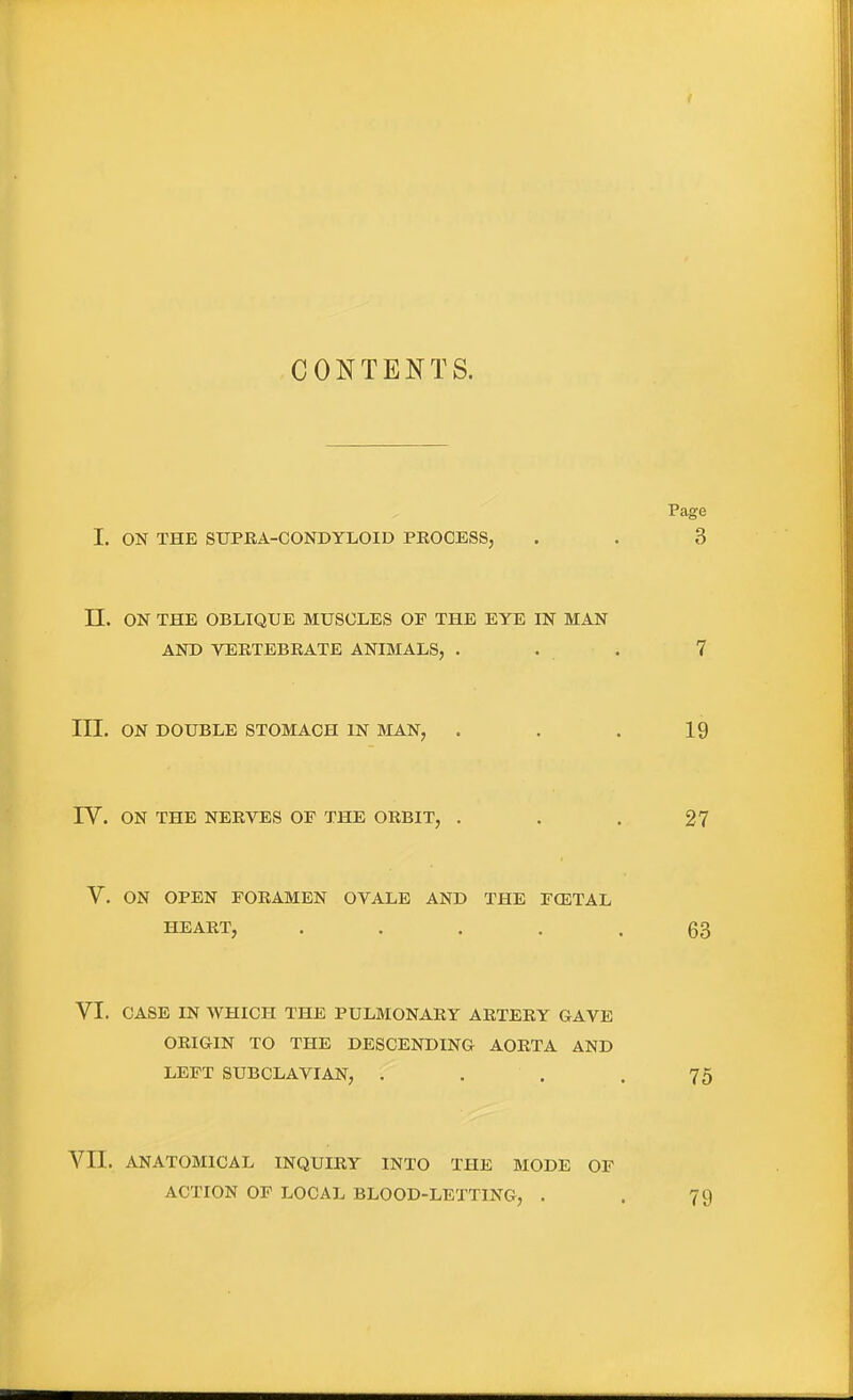 CONTENTS. Page I. ON THE SUPKA-CONDYLOID PROCESS, . . 3 n. ON THE OBLIQUE MUSCLES OF THE EYE IN MAN AND VERTEBRATE ANIMALS, . . . 7 III. ON DOUBLE STOMACH IN MAN, . . . 19 rV. ON THE NERVES OF THE ORBIT, . . . 27 V. ON OPEN FORAMEN OVALE AND THE FCETAL HEART, ..... 63 VI. CASE IN WHICH THE PULMONARY ARTERY GAVE ORIGIN TO THE DESCENDING AORTA AND LEFT SUBCLAVIAN, . . . .75 Vn. ANATOMICAL INQUIRY INTO THE MODE OF ACTION OF LOCAL BLOOD-LETTING, . . 79