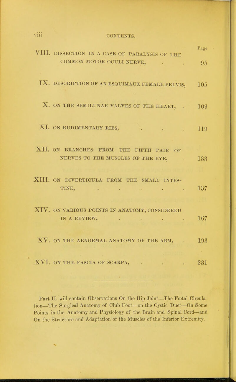 VIII. DISSECTION IN A CASE OP PARALYSIS OF THE COMMON MOTOR OCULI NERVE, . . 95 IX. DESCRIPTION OF AN ESQUIMAUX FEMALE PELVIS, 105 X. ON THE SEMILUNAR VALVES OF THE HEART, . 109 XI. ON RUDIMENTARY RIBS, . . .119 XII. ON BRANCHES FROM THE FIFTH PAIR OF NERVES TO THE MUSCLES OF THE EYE, . 133 Xni. ON DIVERTICULA FROM THE SMALL INTES- TINE, ..... 137 XIV. ON VARIOUS POINTS IN ANATOMY, CONSIDERED IN A REVIEW, . . . .167 XV. ON THE ABNORMAL ANATOMY OF THE ARM, . 193 XVI. ON THE FASCIA OF SCARPA, . . . 231 Part II. will contain Observations On the Hip Joint—The Foetal Circula- tion—The Siu-gical Anatomy of Club Foot—on the Cystic Duct—On Some Points in the Anatomy and Physiology of the Brain and Spinal Cord—and On the Structure and Adaptation of the Muscles of the Inferior Extremity.
