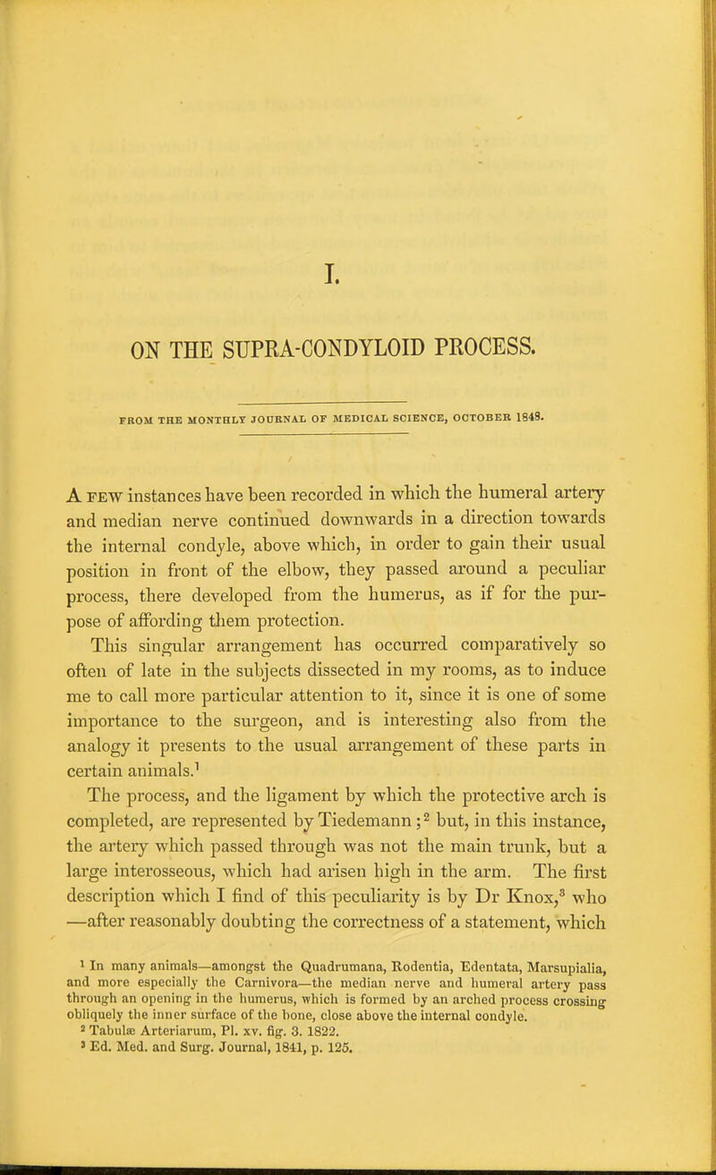 L ON THE SUPRA-CONDYLOID PROCESS. FROM THE MONTHLY JODBNAL OF MEDICAL SCIENCE, OCTOBER 1848. A FEW instances have been recorded in which the humeral artery and median nerve continued downwards in a direction towards the internal condyle, above which, in order to gain their usual position in front of the elbow, they passed around a peculiar process, there developed from the humerus, as if for the pur- pose of affording them protection. This singular arrangement has occurred comparatively so often of late in the subjects dissected in my rooms, as to induce me to call more particular attention to it, since it is one of some importance to the surgeon, and is interesting also from the analogy it presents to the usual arrangement of these parts in certain animals.^ The process, and the ligament by which the protective arch is completed, are represented by Tiedemann; ^ but, in this instance, the arteiy which passed through was not the main trunk, but a large interosseous, which had arisen high in the arm. The first description which I find of this peculiarity is by Dr Knox,^ who —after reasonably doubting the correctness of a statement, which 1 In many animals—amongst the Quadrumana, Rodentia, Edentata, Marsupialia, and more especially the Carnivora—the median nerve and humeral artery pass through an opening in the humerus, which is formed by an arched process crossing obliquely the inner surface of the bone, close above the internal condyle. 2 Tabulae Artcriarum, PI. xv. fig. 3. 1822. ' Ed. Med. and Surg. Journal, 1841, p. 125.