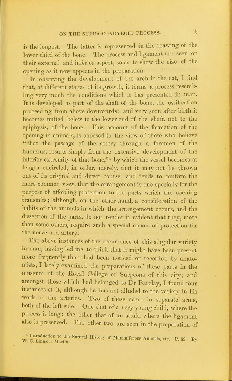 is the longest. The latter is represented in the drawing of the lower third of the bone. Tlie process and ligament are seen on their external and inferior aspect, so as to show the size of the opening as it now appears in the preparation. In observing the development of the arch in the cat, I find that, at different stages of its growth, it forms a process resemb- ling very much the conditions which it has presented in man. It is developed as part of the shaft of the bone, the ossification proceeding from above downwards; and very soon after birth it becomes united below to the lower end of the shaft, not to the epiphysis, of the bone. This account of the formation of the opening in animals, is opposed to the view of those who believe  that the passage of the artery through a foramen of the humerus, results simply from the extensive development of the inferfor extremity of that bone,-' by which the vessel becomes at length encircled, in order, merely, that it may not be thro^vn out of its original and direct course; and tends to confirm the more common view, that the arrangement is one specially for the pui-pose of affording protection to the parts which the opening transmits; although, on the other hand, a consideration of the habits of the animals in which the arrangement occurs, and the dissection of the parts, do not render it evident that they, more than some others, require such a special means of protection for the nerve and artery. The above instances of the occurrence of this singular variety in man, having led me to think that it might have been present more frequently than had been noticed or recorded by anato- mists, I lately examined the preparations of these parts in the museum of the Eoyal College of Surgeons of this city; and amongst those which had belonged to Dr Barclay, I found four instances of it, although he has not alluded to the variety in his work on the arteries. Two of these occur in separate arms, both of the left side. One that of a very young child, where the process is long; the other that of an adult, where the ligament also is preserved. The other two are seen in the preparation of 1 Introduction to the Natural History of Mammifcrous Animals, etc. P. 89 By W. C. Linnasus Martin. * • xjy