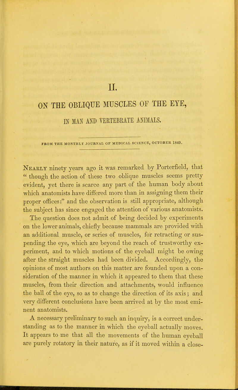 ON THE OBLIQUE MUSCLES OF THE EYE, m MAN MD YERTEBRATE ANIMALS. FBOM THE MONTHLf JODBNAL OF MEDICAL SCIENCE, OCTOBEB 1849. Nearly ninety years ago it was remarked by Porterfield, that  though the action of these two obhque muscles seems pretty evident, yet there is scarce any part of the human body about which anatomists have differed more than in assigning them their proper oflBces: and the observation is still appropiiate, although the subject has since engaged the attention of various anatomists. The question does not admit of being decided by experiments on the lower animals, chiefly because mammals are provided with an additional muscle, or series of muscles, for retracting or sus- pending the eye, which are beyond the reach of trustworthy ex- periment, and to which motions of the eyeball might be owing after the straight muscles had been divided. Accordingly, the opinions of most authors on this matter are founded upon a con- sideration of the manner in which it appeared to them that these muscles, from their direction and attachments, would influence the ball of the eye, so as to change the direction of its axis; and very different conclusions have been arrived at by the most emi- nent anatomists. A necessary preliminary to such an inquiry, is a correct under- standing as to the manner in which the eyeball actually moves. It appears to me that all the movements of the human eyeball are purely rotatory in their nature, as if it moved within a close-