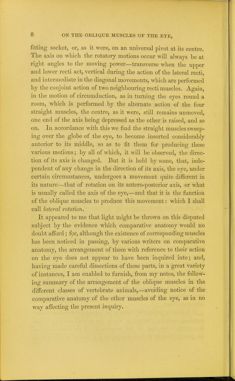 fitting socket, or, as it were, on an universal pivot at its centre. The axis on which the rotatory motions occur M'ill always be at right angles to the moving power—transverse when the upper and lower recti act, vertical during the action of the lateral recti, and intermediate in the diagonal movements, which are performed by the conjoint action of two neiglibouring recti muscles. Again, in the motion of circumduction, as in turning the eyes round a room, which is performed by the alternate action of the four straight muscles, the centre, as it were, still remains unmoved, one end of the axis being depressed as the other is raised, and so on. In accordance with this we find the straight muscles sweep- ing over the globe of the eye, to become inserted considerably anterior to its middle, so as to fit them for producing these various motions; by all of which, it will be observed, the direc- tion of its axis is changed. But it is held by some, that, inde- pendent of any change in the direction of its axis, the eye, under certain circumstances, undergoes a movement quite different in its nature—that of rotation on its antero-posterior axis, or what is usually called the axis of the eye,—and that it is the function of the oblique muscles to produce this movement: which I shall call lateral rotation. It appeared to me that light might be thrown on this disputed subject by the evidence which comparative anatomy would no doubt afford; fpr, although the existence of corresponding muscles has been noticed in passing, by various writers on comparative anatomy, the arrangement of them with reference to their action on the eye does not appear to have been inquired into; and, having made careful dissections of these parts, in a great variety of instances, I am enabled to furnish, from my notes, the follow- ing summary of the arrangement of the oblique muscles in the different classes of vertebrate animals,—avoiding notice of the comparative anatomy of the other muscles of the eye, as in no Avay affecting the present inquiry.