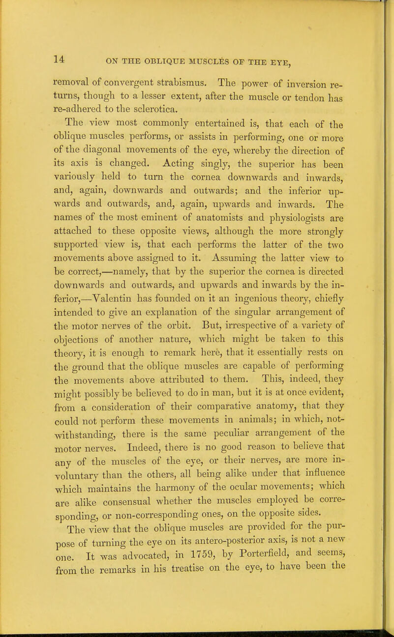 removal of convergent strabismus. The power of inversion re- turns, though to a lesser extent, after the muscle or tendon has re-adhei'ed to the sclerotica. The view most commonly entertained is, that each of the oblique muscles performs, or assists in performing, one or more of the diagonal movements of the eye, whereby the direction of its axis is changed. Acting singly, the superior has been variously held to turn the cornea downwards and inwards, and, again, downwards and outwards; and the inferior up- wards and outwards, and, again, upwards and inwards. The names of the most eminent of anatomists and physiologists are attached to these opposite views, although the more strongly supported view is, that each performs the latter of the two movements above assigned to it. Assuming the latter view to be correct,—namely, that by the superior the cornea is directed downwards and outwards, and upwards and inwards by the in- ferior,—Valentin has founded on it an ingenious theory, chiefly intended to give an explanation of the singular arrangement of the motor nerves of the orbit. But, irrespective of a variety of objections of another nature, which might be taken to this theory, it is enough to remark here, that it essentially rests on the ground that the oblique muscles are capable of performing the movements above attributed to them. This, indeed, they might possibly be believed to do in man, but it is at once evident, from a consideration of theu' comparative anatomy, that they could not perform these movements in animals; in which, not- withstanding, there is the same peculiar arrangement of the motor nerves. Indeed, there is no good reason to believe that any of the muscles of the eye, or their nei*ves, are more in- voluntary than the others, all being alike under that influence which maintains the harmony of the ocular movements; which are alike consensual whether the muscles employed be corre- sponding, or non-corresponding ones, on the opposite sides. The view that the oblique muscles are provided for the pur- pose of turning the eye on its antero-posterior axis, is not a new one. It was advocated, in 1759, by Porterfleld, and seems, from the remarks in his treatise on the eye, to have been the