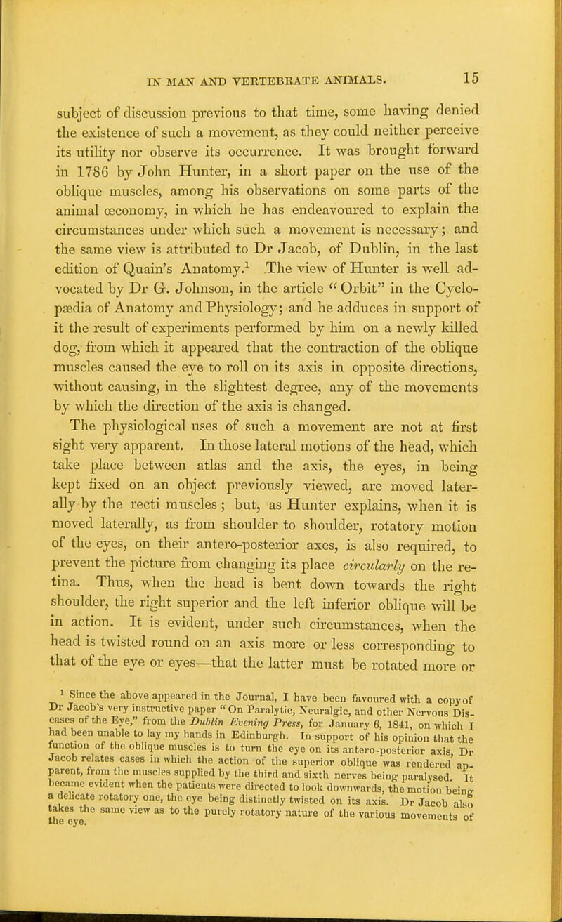 subject of discussion previous to that time, some having denied the existence of such a movement, as they could neither perceive its xitihty nor observe its occurrence. It was brought forward in 1786 by John Plunter, in a short paper on the use of the obhque muscles, among his observations on some parts of the animal oeconomy, in which he has endeavoured to explain the circumstances under which such a movement is necessary; and the same view is attributed to Dr Jacob, of Dublin, in the last edition of Quain's Anatomy.^ The view of Hunter is well ad- vocated by Dr G. Johnson, in the article  Orbit in the Cyclo- pgedia of Anatomy and Physiology; and he adduces in support of it the result of experiments performed by him on a newly killed dog, from which it appeared that the contraction of the oblique muscles caused the eye to roll on its axis in opposite directions, without causing, in the slightest degree, any of the movements by which the direction of the axis is changed. The physiological uses of such a movement are not at first sight very apparent. In those lateral motions of the head, which take place between atlas and the axis, the eyes, in being kept fixed on an object previously viewed, are moved later- ally by the recti muscles; but, as Hunter explains, when it is moved laterally, as from shoulder to shoulder, rotatory motion of the eyes, on their antero-posterior axes, is also required, to prevent the picture from changing its place circularly on the re- tina. Thus, when the head is bent dovra towards the right shoulder, the right superior and the left inferior oblique will be in action. It is evident, under such circiunstances, when the head is twisted round on an axis more or less corresponding to that of the eye or eyes—that the latter must be rotated more or > Since the above appeared in the Journal, I have been favoured with a copy of Dr Jacob's very instructive paper On Paralytic, Neuralg-ic, and other Nervous Dis- eases of the Eye, from the Dublin Evening Press, for January 6, 1841 on which I had been unable to lay my hands in Edinburgh. In support of his opinion that the function of the oblique muscles is to turn the eye on its antero-posterior axis Dr Jacob relates cases in which the action of the superior oblique was rendered' an parent, from the muscles supplied by the third and sixth nerves being paralysed It became evident when the patients were directed to look downwards, the motion b'einir a dehcate rotatory one, the eye being distinctly twisted on its axis. Dr Jacob also takes the same view as to the purely rotatory nature of the various movements of