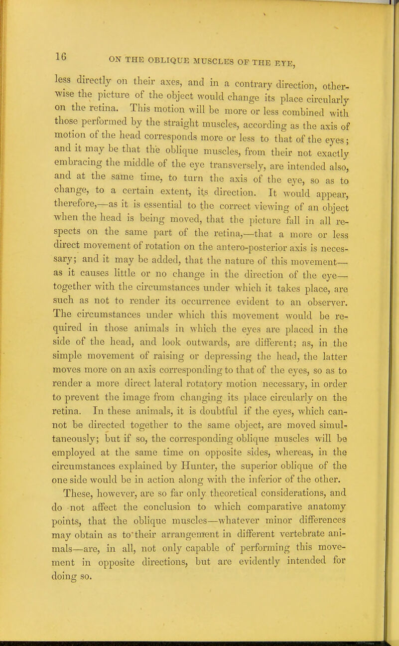 less directly on their axes, and in a contrary direction, other- wise tlie picture of the object would change its place circularly on the retina. This motion will be more or less combined with those performed by the straight muscles, according as the axis of motion of the head corresponds more or less to that of the eyes; and it may be that the oblique muscles, from their not exactly embracing the middle of the eye transversely, are intended also, and at the same time, to turn the axis of the eye, so as to change, to a certain extent, its direction. It would appear, therefore,—as it is essential to the correct viewing of an object when the head is being moved, that the picture fall in all re- spects on the same part of the retina,—that a more or less direct movement of rotation on the antero-posterior axis is neces- sary; and it may be added, that the nature of this movement— as it causes little or no change in the direction of the eye— together with the circumstances under which it takes place, are such as not to render its occurrence evident to an observer. The circumstances under which this movement would be re- quired in those animals in which the eyes are placed in the side of the head, and look outwards, are different; as, in the simple movement of raising or depressing the head, the latter moves more on an axis corresponding to that of the eyes, so as to render a more direct lateral rotatory motion necessary, in order to prevent the image ft'om changing its place circularly on the retina. In these animals, it is doubtful if the eyes, which can- not be directed together to the same object, are moved simul- taneously; but if so, the corresponding oblique muscles will be employed at the same time on opposite sides, whereas, in the circumstances explained by Hunter, the superior oblique of the one side would be in action along with the inferior of the other. These, however, are so far only theoretical considerations, and do not affect the conclusion to which comparative anatomy points, that the oblique muscles—whatever minor differences may obtain as to their arrangement in different vertebrate ani- mals—are, in all, not only capable of performing this move- ment in opposite directions, but are evidently intended for doing so.