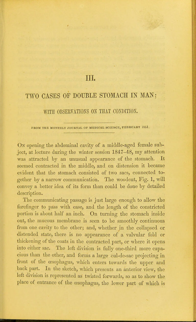 III. TWO CASES OF DOUBLE STOMACH IN MAN; WITH OBSERYATIONS OJf THAT COroiTIOK FROM THE MONTHLY JOCRNAL OF MEDICAL SCIENCE, FBBE0A.BT 1861. On opening the abdominal cavity of a middle-aged female sub- ject, at lecture during tbe winter session 1847-48, my attention was attracted by an unusual appearance of the stomach. It seemed contracted in the middle, and on distension it became evident that the stomach consisted of two sacs, connected to- gether by a narrow communication. The woodcut. Fig. 1, will convey a better idea of its form than could be done by detailed description. The communicating passage is just large enough to allow the forefinger to psiss with ease, and the length of the constricted portion is about half an inch. On turning the stomach inside out, the mucous membrane is seen to be smoothly continuous from one cavity to the other; and, whether in the collapsed or distended state, there is no appearance of a valvular fold or thickening of the coats in the contracted part, or where it opens into either sac. The left division is fully one-third more capa- cious than the other, and forms a large cul-de-sac projecting in front of the oesophagus, which enters towards the upper and back part. In the sketch, which presents an anterior view, the left division is represented as twisted forwards, so as to show the place of entrance of the oesophagus, the lower part of which is