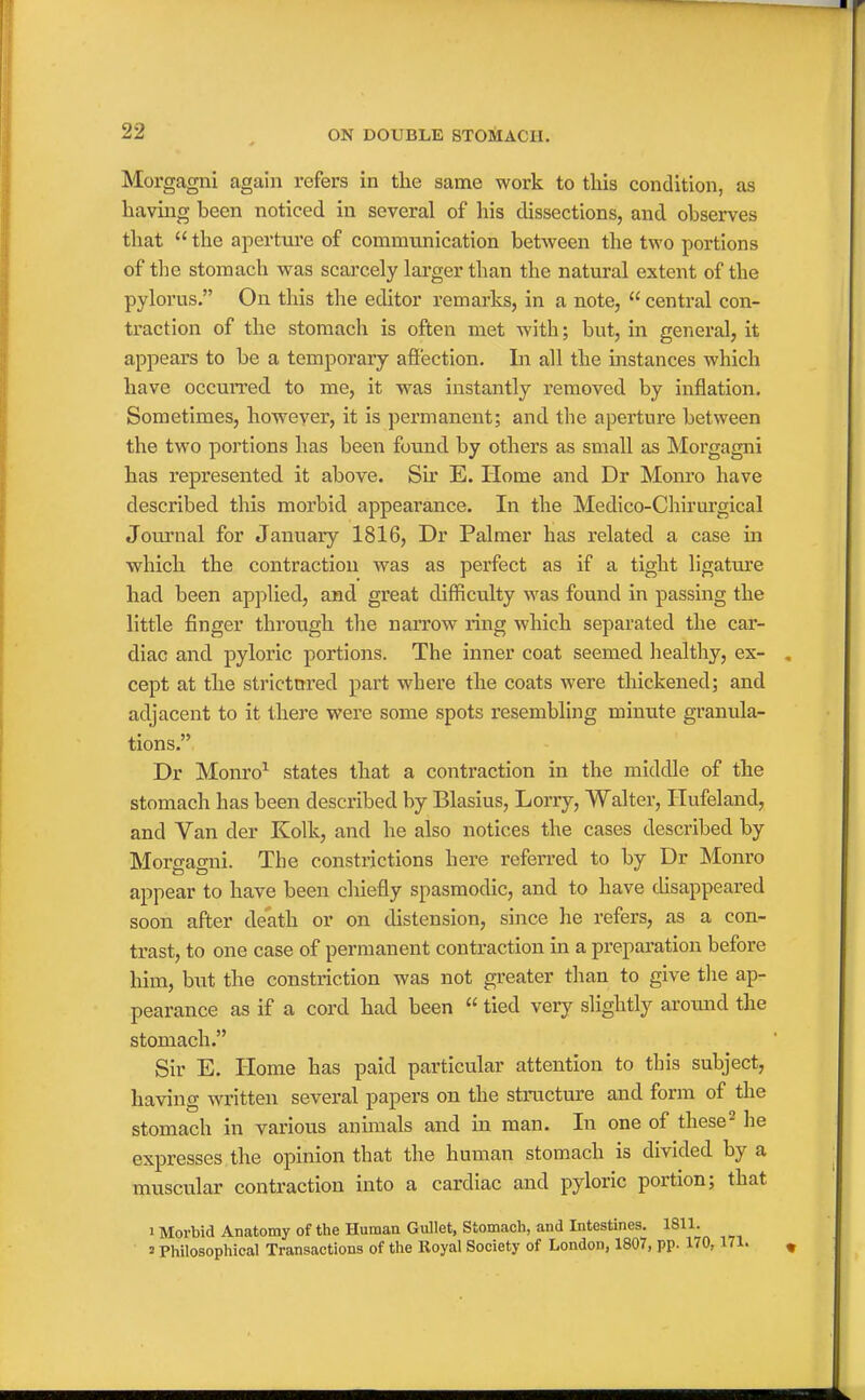 Morgagni again refers in tlie same work to this condition, as having been noticed in several of his dissections, and observes tliat  the aperture of communication between the two portions of the stomach was scarcely larger than the natural extent of the pylorus. On tliis the editor remarks, in a note,  central con- traction of the stomach is often met with; but, in general, it appears to be a temporary affection. In all the instances which have occuiTed to me, it was instantly removed by inflation. Sometimes, however, it is permanent; and the aperture between the two portions has been found by others as small as Morgagni has represented it above. Sir E. Home and Dr Monro have described this morbid appearance. In the Medico-Chirurgical Journal for January 1816, Dr Palmer has related a case in which the contraction was as perfect as if a tight ligature had been applied, and great difficulty was found in passing the little finger through the narrow ring which separated the car- diac and pyloric portions. The inner coat seemed healthy, ex- cept at the strictttred part where the coats were thickened; and adjacent to it there were some spots resembling minute granula- tions. Dr Monro^ states that a contraction in the middle of the stomach has been described by Blasius, Lorry, Walter, Hufeland, and Van der Kolk, and he also notices the cases described by Morffacrni. The constrictions here referred to by Dr Monro appear to have been chiefly spasmodic, and to have cUsappeared soon after death or on distension, since he refers, as a con- trast, to one case of permanent contraction in a preparation before him, but the constriction was not greater than to give the ap- pearance as if a cord had been  tied very slightly around the stomach. Sir E. Home has paid particular attention to this subject, having written several papers on the structure and form of the stomach in various animals and in man. In one of these^ he expresses the opinion that the human stomach is divided by a muscular contraction into a cardiac and pyloric portion; that 1 Morbid Anatomy of the Humaa Gullet, Stomach, and Intestines. 1811. 2 Philosophical Transactions of the Royal Society of London, 1807, pp. 170,171.