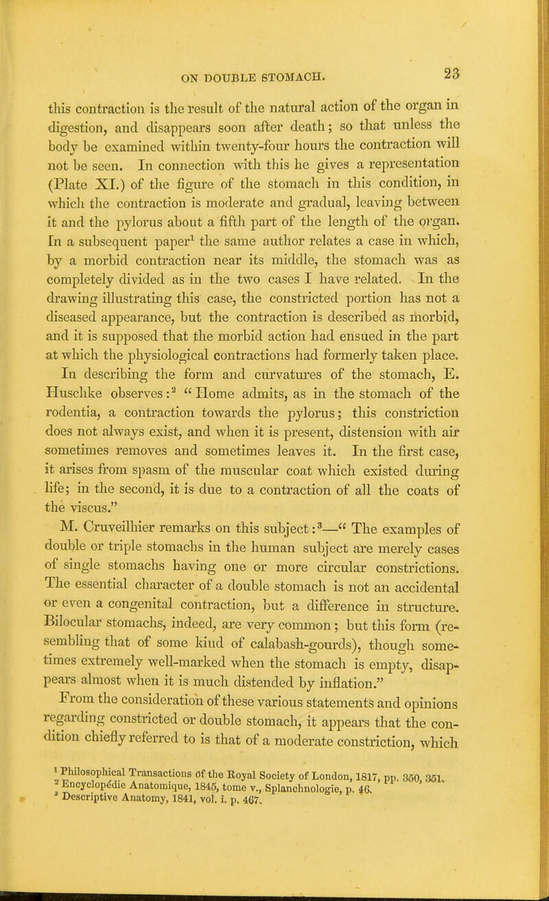 / ON DOUBLE STOMACH. 25 this contraction is the result of the natural action of the organ in digestion, and disappears soon after death; so that unless the body be examined within twenty-four hours the contraction will not be seen. In connection with this he gives a representation (Plate XI.) of the figure of the stomach in this condition, in which the contraction is moderate and gradual, leaving between it and the pylorus about a fifth part of the length of the o)'gan. In a subsequent paper^ the same author relates a case in which, by a morbid contraction near its middle, the stomach was as completely divided as in the two cases I have related. In the drawing illustrating this case, the constricted portion has not a diseased appearance, but the contraction is described as morbid, and it is supposed that the morbid action had ensued in the part at which the physiological contractions had formerly taken place. In describing the form and curvatui'es of the stomach, E. Huschke observes: ^  Home admits, as in the stomach of the rodentia, a contraction towards the pylorus; this constriction does not always exist, and when it is present, distension with air sometimes removes and sometimes leaves it. In the first case, it arises from spasm of the muscular coat which existed during life; in the second, it is due to a contraction of all the coats of the viscus. M, Cruveilhier remarks on this subject :^— The examples of double or triple stomachs in the human subject are merely cases of single stomachs having one or more circular constrictions. The essential character of a double stomach is not an accidental or even a congenital contraction, but a difference in structure. Bilocular stomachs, indeed, are very common; but this form (re- sembling that of some kind of calabash-gourds), though some- times extremely well-marked when the stomach is empty, disap- pears almost when it is much distended by inflation. From the consideration of these various statements and opinions regarding constricted or double stomach, it appeai-s that the con- dition chiefly referred to is that of a moderate constriction, which > Philosophical Transactions of the Royal Society of London, 1817, pp. 350 361 ^ Encyclopddle Anatomique, 1845, tome v., Splanchnologie, p. 46.