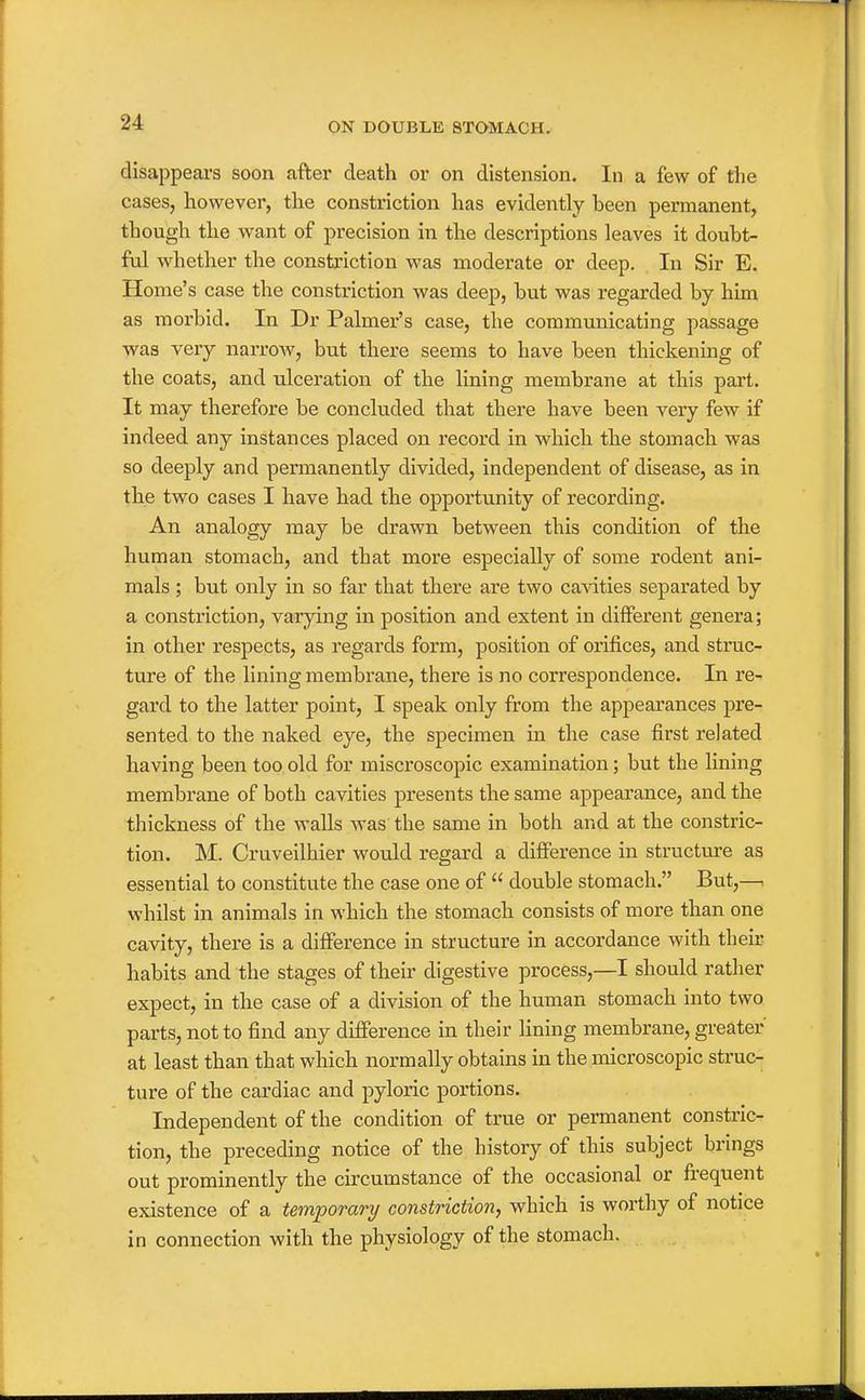 disappears soon after death or on distension. In a few of the cases, however, the constriction has evidently been permanent, though the want of precision in the descriptions leaves it doubt- ful whether the constriction was moderate or deep. In Sir E. Home's case the constriction was deep, but was regarded by him as morbid. In Dr Palmer's case, the communicating passage •was very narrow, but there seems to have been thickening of the coats, and ulceration of the lining membrane at this part. It may therefore be concluded that there have been very few if indeed any instances placed on record in which the stomach was so deeply and permanently divided, independent of disease, as in the two cases I have had the opportunity of recording. An analogy may be drawn between this condition of the human stomach, and that more especially of some rodent ani- mals ; but only in so far that there are two cavities separated by a constriction, varying in position and extent in different genera; in other respects, as regards form, position of orifices, and struc- ture of the lining membrane, there is no correspondence. In re- gard to the latter point, I speak only from the appearances pre- sented to the naked eye, the specimen in the case first related having been too old for miscroscopic examination; but the lining membrane of both cavities presents the same appearance, and the thickness of the walls was the same in both and at the constric- tion. M. Cruveilhier would regard a difference in structure as essential to constitute the case one of  double stomach. But,—. whilst in animals in which the stomach consists of more than one cavity, there is a difference in structure in accordance with their habits and the stages of their digestive process,—I should rather expect, in the case of a division of the human stomach into two parts, not to find any difference in their lining membrane, greater at least than that which normally obtains in the microscopic struc- ture of the cardiac and pyloric portions. Independent of the condition of true or permanent constric- tion, the preceding notice of the history of this subject brings out prominently the circumstance of the occasional or frequent existence of a temporary constriction, which is worthy of notice in connection with the physiology of the stomach.