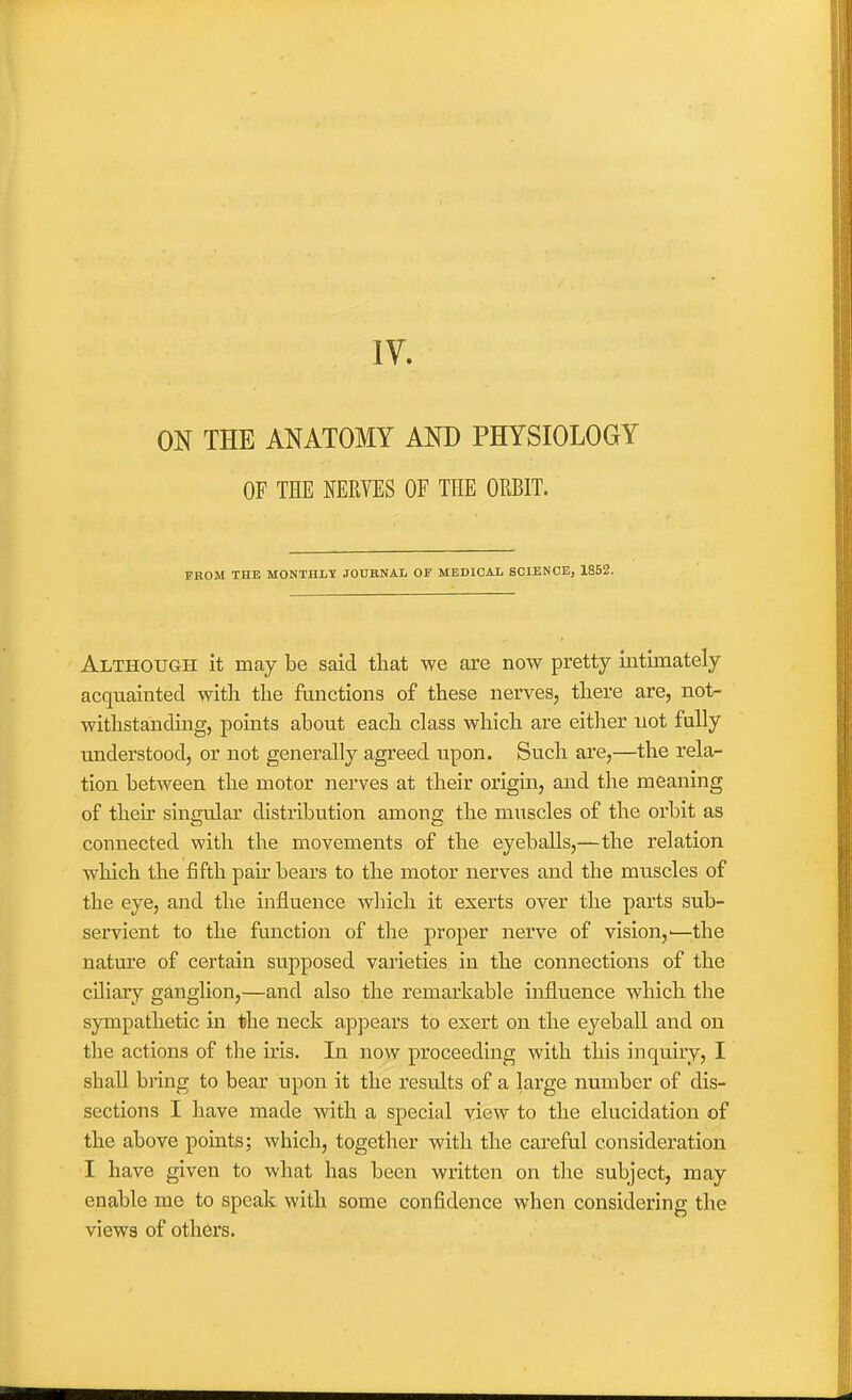 IV. ON THE ANATOMY AND PHYSIOLOGY OF THE NERVES OF THE ORBIT. FROM THE MONTHLT JOUBNAL OS MEDICAL SCIENCE, 1852. Although it may be said that we are now pretty intimately acquainted with the functions of these nerves, there are, not- withstanding, points about each class which are either not fully understood, or not generally agreed upon. Such are,—the rela- tion between the motor nerves at their origin, and the meaning of their singular distribution amonai; the muscles of the orbit as connected with the movements of the eyeballs,—the relation which the fifth pah' bears to the motor nerves and the muscles of the eye, and the influence whicli it exerts over the parts sub- servient to the function of the proper nerve of vision,'—^^the nature of certain supposed varieties in the connections of the ciliary ganglion,—and also the remarkable influence which the sympathetic in the neck appears to exert on the eyeball and on the actions of tlie iris. In now proceeding with this inquiry, I shaU bring to bear upon it the results of a large number of dis- sections I have made with a special view to the elucidation of the above points; which, together with the careful consideration I have given to what has been written on the subject, may enable me to speak with some confidence when considering the views of others.