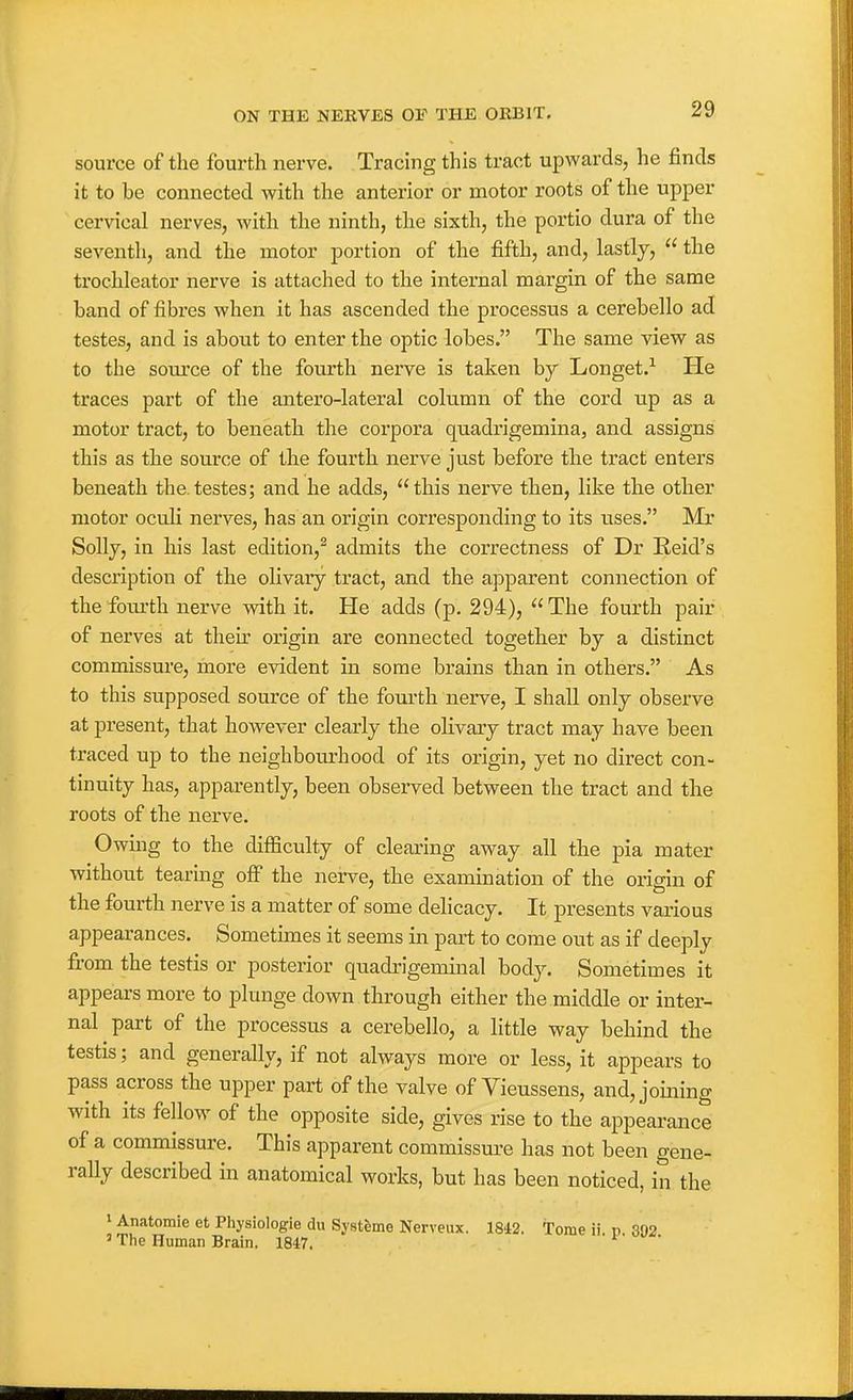 source of the fourth nerve. Tracing this tract upwards, he finds it to be connected with the anterior or motor roots of the upper cervical nerves, with the ninth, the sixth, the portio dura of the seventh, and the motor portion of the fifth, and, lastly,  the trochleator nerve is attached to the internal margin of the same band of fibres when it has ascended the processus a cerebello ad testes, and is about to enter the optic lobes. The same view as to the som'ce of the fourth nerve is taken by Longet.^ He traces part of the antero-lateral column of the cord up as a motor tract, to beneath the corpora quadi^igemina, and assigns this as the source of the fourth nerve just before the tract enters beneath the.testes; and he adds, this nerve then, like the other motor oculi nerves, has an origin corresponding to its uses. Mr Solly, in his last edition,^ admits the correctness of Dr Eeid's description of the olivary tract, and the apparent connection of the foiu'th nerve with it. He adds (p. 294), The fourth pair of nerves at their origin are connected together by a distinct commissure, more evident in some brains than in others. As to this supposed source of the fourth nerve, I shall only observe at present, that however clearly the olivary tract may have been traced up to the neighbourhood of its origin, yet no direct con- tinuity has, apparently, been observed between the tract and the roots of the nerve. Owing to the difficulty of clearing away all the pia mater without tearing off the nerve, the examination of the origin of the fourth nerve is a matter of some delicacy. It presents various appearances. Sometimes it seems in part to come out as if deeply from the testis or posterior quadrigeminal body. Sometimes it appears more to plunge down through either the middle or inter- nal part of the processus a cerebello, a little way behind the testis; and generally, if not always more or less, it appears to pass across the upper part of the valve of Vieussens, and, joining with its fellow of the opposite side, gives rise to the appeai'ance of a commissure. This apparent commissm-e has not been gene- rally described in anatomical works, but has been noticed, in the ' Anatomie et Physiologie du Systfeme Nerveux. 18i2. Tome ii. p. 392 ' The Human Brain. 1847. '
