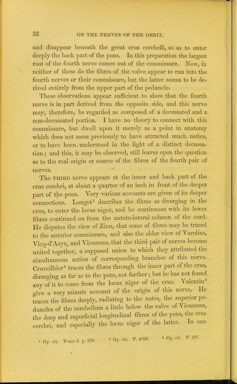 and disappear beneath the great crus cerebelli, so as to enter deeply the back part of the pons. In this preparation the largest root of the fourth nerve comes out of the commissure. Now, in neither of these do the fibres of the valve appear to run into the fourth nerves or their commissure, but the latter seems to be de- rived entirely from the upper part of the peduncle. These observations appear sufficient to show that the fourth nerve is in part derived from the opposite side, and this nerve may, therefore, be regarded as composed of a decussated and a non-decussated portion. I have no theory to connect with this commissure, but dwell upon it merely as a point in anatomy which does not seem previously to have attracted much notice, or to have been. understood in the light of a distinct decussa- tion ; and this, it may be observed, still leaves open the question as to the real origin or source of the fibres of the fourth pair of nerves. The THIED nerve appears at the inner and back part of the crus cerebri, at about a quarter of an inch in front of the deeper part of the pons. Very various accoixnts are given of its deeper connections. Longet^ describes the fibres as diverging in the crus, to enter the locus niger, and be continuous with its lower fibres continued on fr'om the antero-lateral column of the cord. He disputes the view of Zinn, that some of fibres may be traced to the anterior commissure, and also the older view of Varolius, Vicq-d'Azyr, and Vieussens, that the third pair of nerves become united together, a supposed union to which they attributed the simultaneous action of corresponding branches of this nerve. Cruveilhier^ traces the fibres through the inner part of the crus, diverging as far as to the pons, not farther; but he has not found any of it to come from the locus niger of the eras. Valentin^ give a very minute account of the origin of this nerve. He traces the fibres deeply, radiating to the nates, the superior pe- duncles of the cerebellum a little below the valve of Vieussens, the deep and superficial longitudinal fibres of the pons, the cms cerebri, and especially the locus niger of the latter. In one . Op. cit. Tonne ii. p. 378. ' Op. cit. P. 1098. » Op. cit. P. 257.