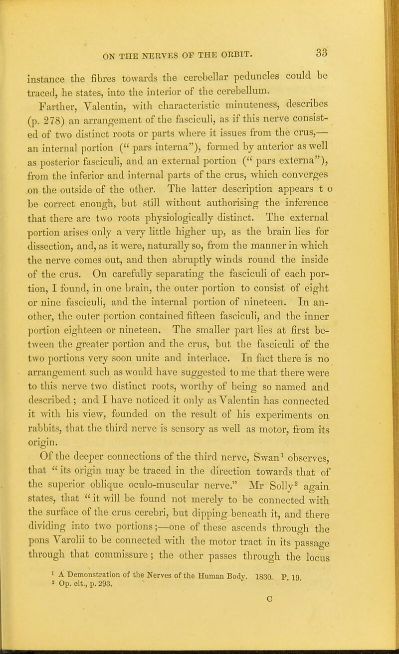 instance the fibres towards the cerebellar peduncles could be ti-aced, he states, into the interior of the cerebellum. Farther, Valentin, with characteristic minuteness, describes (p. 278) an arrangement of the fasciculi, as if this nerve consist- ed of two distinct roots or parts where it issues from the cms,— an internal portion ( pai's interna), fonned by anterior as well as posterior fasciculi, and an external portion ( pars externa), from the inferior and internal parts of the crus, which converges on the outside of the other. The latter description appears t o be correct enough, but still without authorising the inference that there are two roots physiologically distinct. The external portion arises only a very little higher up, as the brain lies for dissection, and, as it were, natiu^ally so, from the manner in which the nerve comes out, and then abruptly winds round the inside of the crus. On carefully separating the fasciculi of each por- tion, I found, in one brain, the outer portion to consist of eight or nine fasciculi, and the internal portion of nineteen. In an- other, the outer portion contained fifteen fasciculi, and the inner portion eighteen or nineteen. The smaller part lies at first be- tween the greater portion and the crus, but the fasciculi of the two portions very soon unite and interlace. In fact there is no arrangement such as would have suggested to rhe that there were to this nerve two distinct roots, worthy of being so named and described ; and I have noticed it only as Valentin has connected it with his view, founded on the result of his experiments on rabbits, that tlie third nerve is sensory as well as motor, from its origin. Of the deeper connections of the third nerve, Swan^ observes, that  its origin may be traced in the direction towards that of the superior oblique oculo-muscular nerve. Mr Solly^ again states, that  it will be found not merely to be connected with the surftice of the crus cerebri, but dipping beneath it, and there dividing into two portions;—one of these ascends through the pons Varolii to be connected with the motor tract in its passage through that commissure; the other passes through the locus I A Demonstration of the Nerves of the Human Body. 1830 P 19 ' Op. cit., p. 293. ■ ■ 0