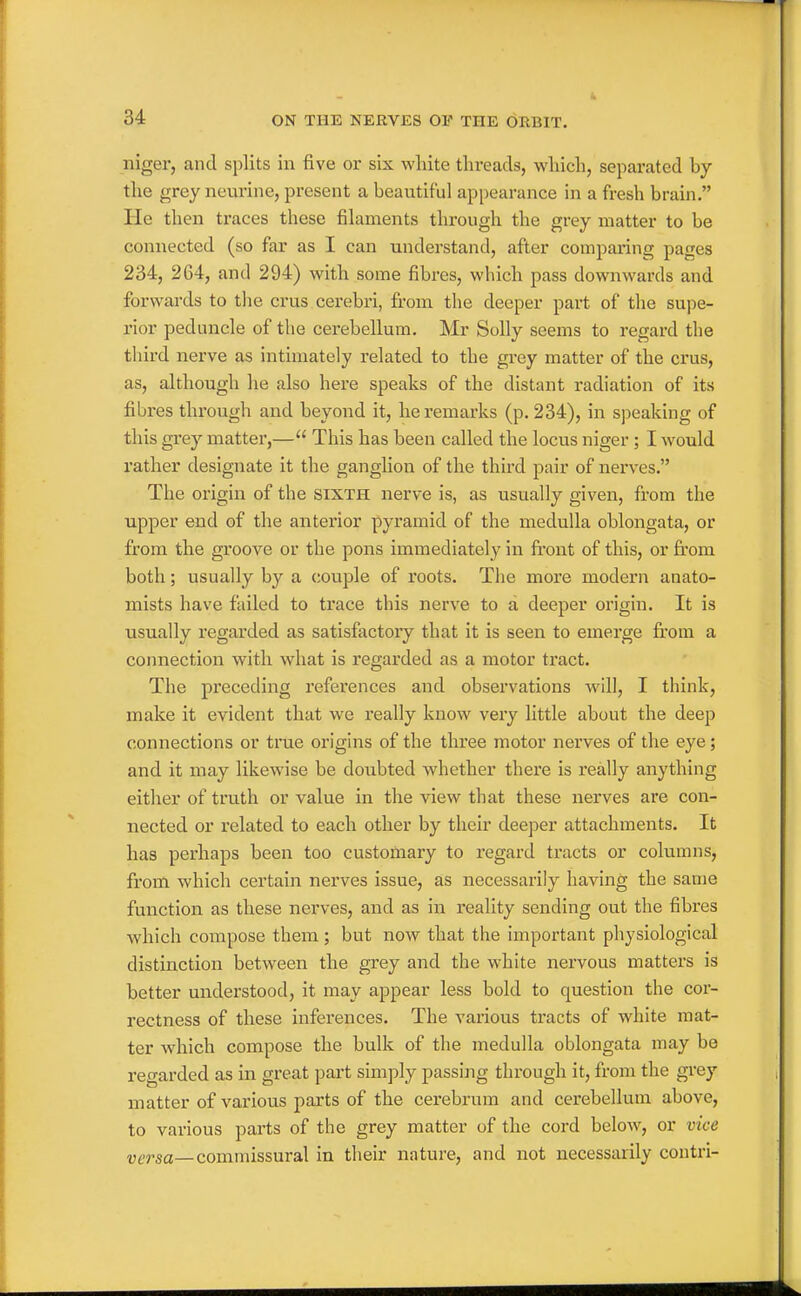 niger, and splits in five or six white threads, which, separated by the grey neurine, present a beautiful appearance in a fresh brain. He then traces these filaments through the grey matter to be connected (so far as I can understand, after comparing pages 234, 264, and 294) with some fibres, which pass downwards and forwards to the crus cerebri, fi-om the deeper pai-t of the supe- rior peduncle of the cerebellum. Mr Solly seems to regard the tliird nerve as intimately related to the grey matter of the crus, as, although he also here speaks of the distant radiation of its fibres through and beyond it, he remarks (p. 234), in speaking of this grey matter,— This has been called the locus niger; I would rather designate it the ganglion of the third pair of nerves. The origin of the sixth nerve is, as usually given, from the upper end of the antei'ior pyramid of the medulla oblongata, or from the groove or the pons immediately in front of this, or firom both; usually by a couple of roots. The more modern anato- mists have failed to trace this nerve to a deeper origin. It is usually regarded as satisfactoiy that it is seen to emerge from a connection with what is regarded as a motor tract. The preceding references and observations wdll, I think, make it evident that we really know very little about the deep connections or true origins of the three motor nerves of the eye; and it may likewise be doubted whether there is really anything either of truth or value in the view that these nerves are con- nected or related to each other by their deeper attachments. It has perhaps been too customary to regard tracts or columns, from which certain nerves issue, as necessarily having the same function as these nerves, and as in reality sending out the fibres which compose them ; but now that the important physiological distinction between the grey and the white nervous matters is better understood, it may appear less bold to question the cor- rectness of these inferences. The various tracts of white mat- ter which compose the bulk of the medulla oblongata may be regarded as in great part simply passing through it, from the grey matter of various parts of the cerebrum and cerebellum above, to various parts of the grey matter of the cord below, or vice versa—commissural in their nature, and not necessarily contri-