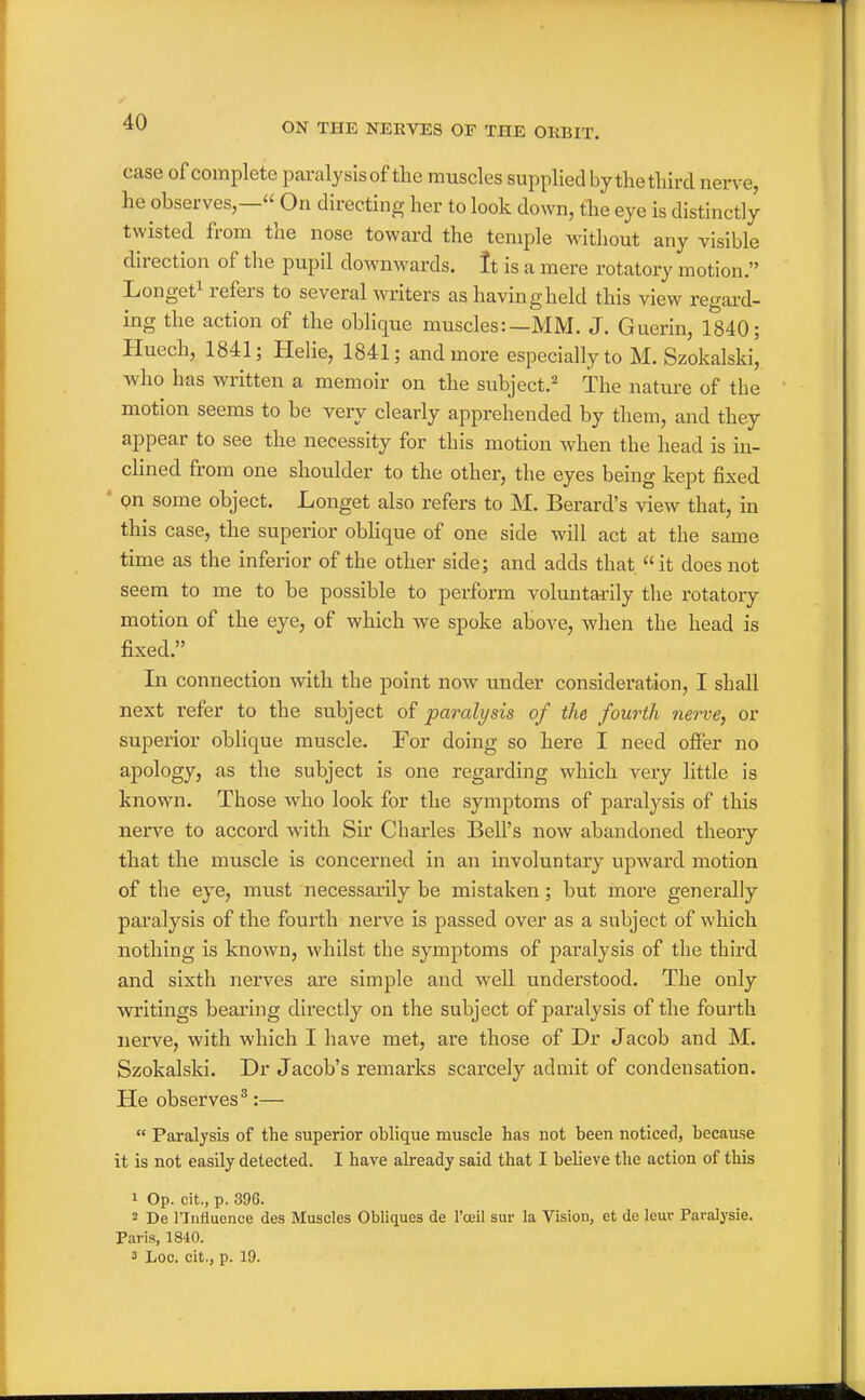 case of complete paralysis of the muscles supplied by the third nerve, he observes,— On directing her to look down, the eye is distinctly twisted from the nose toward the temple without any visible direction of the pupil downwards, tt is a mere rotatory motion. Longet^ refers to several writers as having held this view regai'd- ing the action of the oblique muscles:—MM. J. Guerin, 1840; Huech, 1841; Helie, 1841; and more especially to M. Szokalski, who has written a memoir on the subject.^ The nature of the motion seems to be very clearly apprehended by them, and they appear to see the necessity for this motion when the head is in- clined from one shoulder to the other, the eyes being kept fixed • on some object. Longet also refers to M. Berard's view that, in this case, the superior obhque of one side will act at the same time as the inferior of the other side; and adds that it does not seem to me to be possible to perform voluntarily the rotatory motion of the eye, of which we spoke aboA'e, when the head is fixed. In connection with the point now under consideration, I shall next refer to the subject of paralysis of the fourth nerve, or superior oblique muscle. For doing so here I need offer no apology, as the subject is one regarding which very little is known. Those who look for the symptoms of paralysis of this nerve to accord with Sir Charles Bell's now abandoned theory that the muscle is concerned in an involuntary upward motion of the eye, must necessarily be mistaken; but more generally paralysis of the fourth nerve is passed over as a subject of which nothing is known, whilst the symptoms of paralysis of the third and sixth nerves are simple and well understood. The only writings bearing directly on the subject of paralysis of the fourth nerve, with which I have met, are those of Dr Jacob and M. Szokalski. Dr Jacob's remarks scarcely admit of condensation. He observes^:—  Paralysis of the superior oblique muscle has not been noticed, because it is not easily detected. I have already said that I believe the action of this 1 Op. cit., p. 396. 2 De rinfluence des Muscles Obliques de I'oeil sur la Vision, et de leur Paralysie. Paris, 1840. 3 Loc. cit., p. 19.