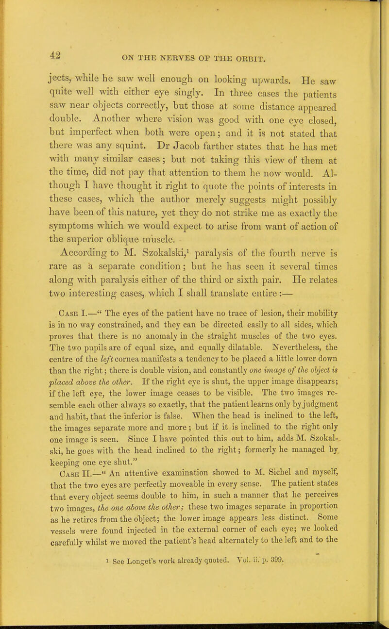 jects, while he saw well enough on looking ujAvards, He saw quite well with either eye singly. In three cases the patients saw near objects correctly, but those at some distance appeared double. Another where vision was good with one eye closed, but imperfect when both were open; and it is not stated that there was any squint. Dr Jacob farther states that he has met with many similar cases; but not talcing this view of them at the time, did not pay that attention to them he now would. Al- though I have thought it right to quote the points of interests in these cases, which the author merely suggests might possibly have been of this nature, yet they do not strike me as exactly the symptoms which we would expect to arise from want of action of the superior oblique muscle. According to M. Szokalsld,^ paralysis of the fourth nerve is rare as a separate condition; but he has seen it several times along with paralysis either of the third or sixth pair. He relates two interesting cases, which I shall translate entire:— Case I.— The eyes of tlie patient have no trace of lesion, their mobility is in no way constrained, and they can be directed easily to all sides, which proves that there is no anomaly in the straight muscles of the two eyes. The two pupils are of equal size, and equally dilatable. Nevertheless, the centre of the Zc/i cornea manifests a tendency to be placed a little lower down than the right; there is double vision, and constantly one image of the object is placed above the other. If the right eye is shut, the upper image disappears; if the left eye, the lower image ceases to be visible. The two images re- semble each other always so exactly, that the patient learns only by judgment and habit, that the inferior is false. When the head is inclined to the left, the images separate more and more; but if it is inclined to the right only one image is seen. Since I have pointed this out to him, adds M. Szokal-. ski, he goes with the head inclined to the right; formerly he managed by, keeping one eye shut. Case II.— An attentive examination showed to M. Sichel and myself, that the two eyes are perfectly moveable in every sense. The patient states that every object seems double to him, in such a manner that he perceives two images, the one above the other; these two images separate in proportion as he retires from the object; the lower image appears less distinct. Some vessels were found injected in the external corner of each eye; we looked carefully whilst we moved the patient's head alternately to the left and to the 1 See Longet's work already quoted. Vul. ii. p. 399.