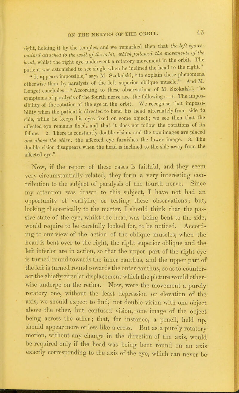 right, holding it by the temples, and we remarked then that the left eye re- mained attached to the wall of the orbit, which followed the movements of the head, whilst the right eye underwent a rotatory movement in the orbit. The patient was astonished to see single when he inclined the head to the right. « It appears impossible, says M. Szokalsld, «to explain these phenomena otherwise than by paralysis of the left superior oblique muscle. And M. Longet concludes— According to these observations of M. Szokalski, the symptoms of paralysis of the fourth nerve are the following:—1. The impos- sibility of the rotation of the eye in the orbit. We recognise that impossi- bility when the patient is directed to bend his head alternately from side to side, while he keeps his eyes fixed on some object; we see then that the affected eye remains fixed, and that it does not follow the rotations of its fellow. 2. There is constantly double vision, and the two images are placed one above the other; the affected eye furnishes the lower image. 3. The double vision disappears when the head is inclined to the side away from the affected eye. Now, if the report of these cases is faithful, and they seem very circumstantially related, they form a very interesting con- tribution to the subject of paralysis of the fourth nerve. Since my attention was drawn to this subject, I have not had an opportunity of verifying or testing these observations; but, looking theoretically to the matter, I should think that the pas- sive state of the eye, whilst the head was being bent to the side, would require to be carefully looked for, to be noticed. Accord- ing to our view of the action of the oblique muscles, when the head is bent over to the right, the right superior oblique and the left inferior are in action, so that the upper part of the right eye is turned round towards the inner canthus, and the upper part of the left is turned round towards the outer canthus, so as to counter- act the chiefly circular displacement which the picture would other- wise undergo on the retina. Now, were the movement a purely rotatory one, without the least depression or elevation of the axis, we should expect to find, not double vision with one object above the other, but confused vision, one image of the object being across the other; that, for instance, a pencil, held up, should appear more or less like a cross. But as a purely rotatory motion, without any change in the direction of the axis, would be required only if the head was being bent round on an axis exactly coi-responding to the axis of the eye, which can never be