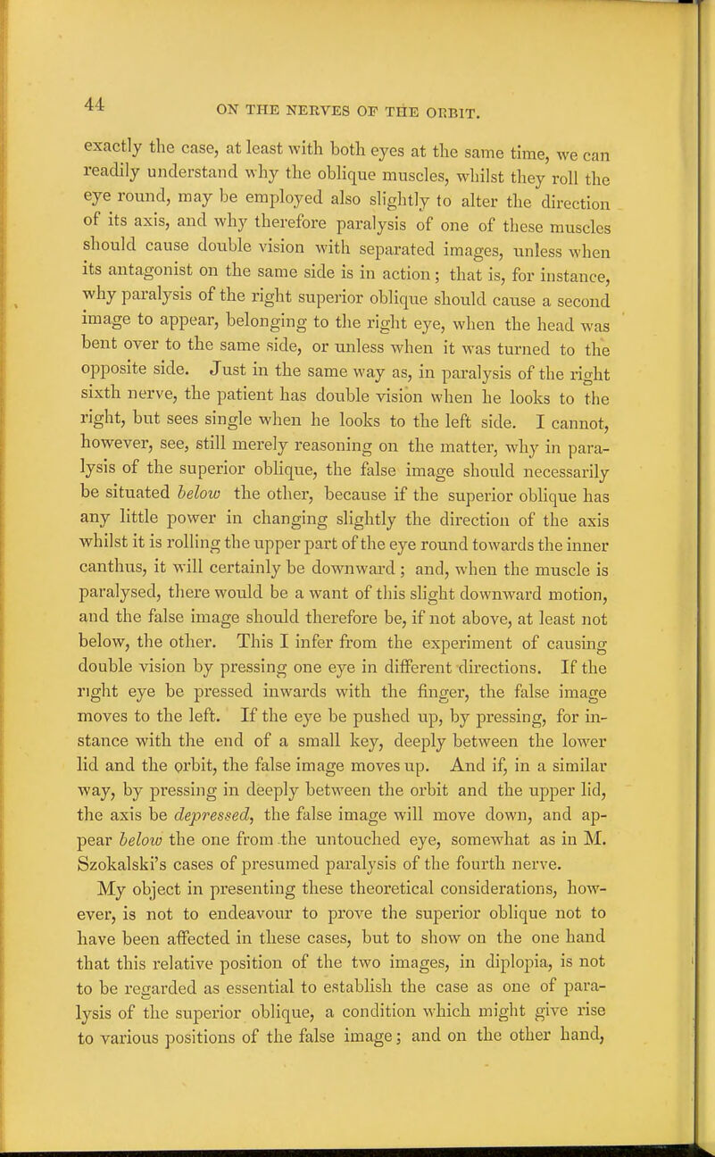 ON THE NERVES OF THE OBBIT. exactly the case, at least with both eyes at the same time, we can readily understand why the oblique muscles, whilst they roll the eye round, may be employed also slightly to alter the direction of its axis, and why therefore paralysis of one of these muscles should cause double vision with separated images, unless when its antagonist on the same side is in action; that is, for instance, why paralysis of the right superior oblique should cause a second image to appear, belonging to the right eye, when the head was bent over to the same side, or unless when it was turned to the opposite side. Just in the same way as, in paralysis of the right sixth nerve, the patient has double vision when he looks to the right, but sees single when he looks to the left side. I cannot, however, see, still merely reasoning on the matter, why in para- lysis of the superior oblique, the false image should necessarily be situated below the other, because if the superior oblique has any little power in changing slightly the direction of the axis whilst it is rolling the upper part of the eye round towards the inner canthus, it will certainly be downward; and, when the muscle is paralysed, there would be a want of this slight downward motion, and the false image should therefore be, if not above, at least not below, the other. This I infer from the experiment of causing double vision by pressing one eye in different directions. If the right eye be pressed inwards with the finger, the false image moves to the left. If the eye be pushed up, by pressing, for in- stance with the end of a small key, deeply between the lower lid and the grbit, the false image moves up. And if, in a similar way, by pressing in deeply between the orbit and the upper lid, the axis be depressed, the false image will move down, and ap- pear beloio the one from the untouched eye, somewhat as in M. Szokalski's cases of presumed paralysis of the fourth nerve. My object in presenting these theoretical considerations, how- ever, is not to endeavour to prove the superior oblique not to have been affected in these cases, but to show on the one hand that this relative position of the two images, in diplopia, is not to be regarded as essential to establish the case as one of para- lysis of the superior oblique, a condition which might give rise to various positions of the false image; and on the other hand,