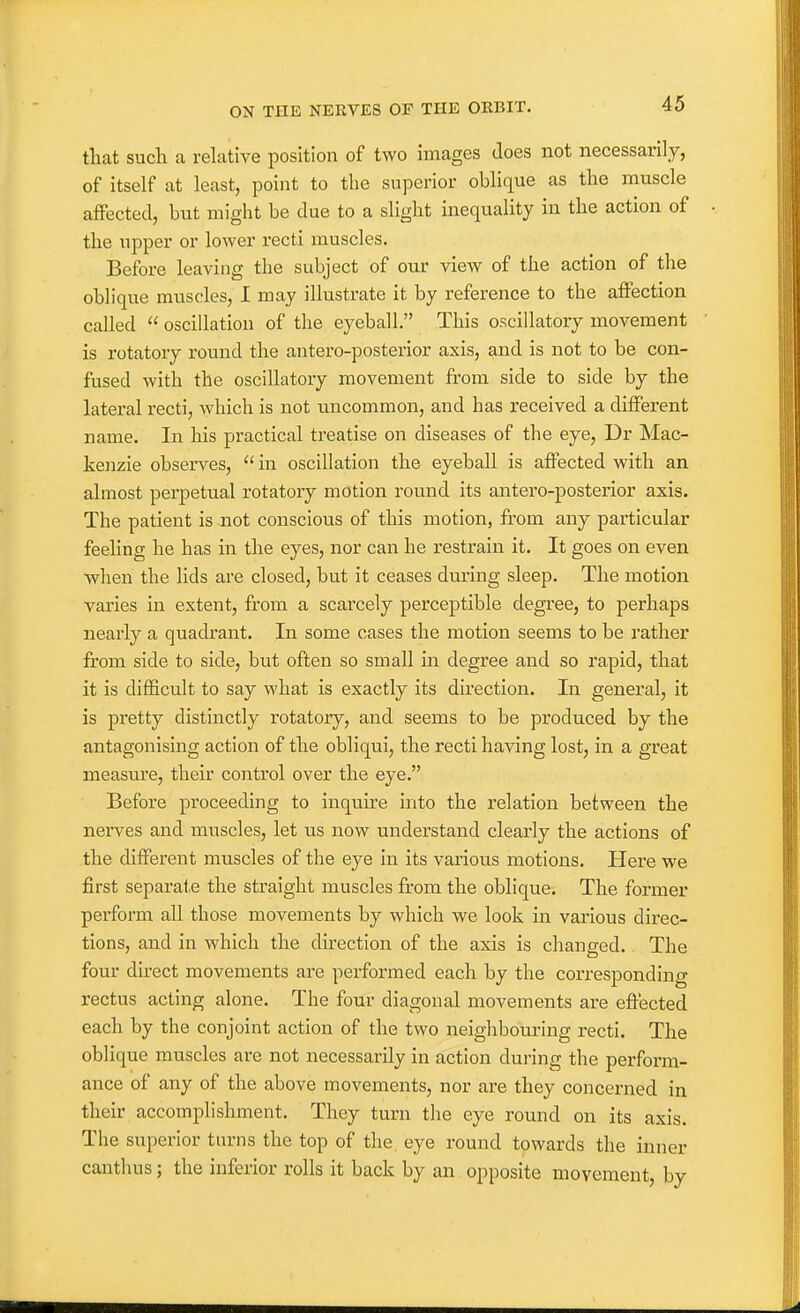 that such a relative position of two images does not necessarily, of itself at least, point to the superior oblique as the muscle affected, but might be due to a slight inequality in the action of the upper or lower recti muscles. Before leaving the subject of our view of the action of the oblique muscles, I may illustrate it by reference to the affection called  oscillation of the eyeball. This oscillatory movement is rotatory round the antero-posterior axis, and is not to be con- fused with the oscillatory movement from side to side by the lateral recti, which is not uncommon, and has received a different name. In his practical treatise on diseases of the eye, Dr Mac- kenzie observes, in oscillation the eyeball is affected with an almost perpetual rotatory motion round its antero-posterior axis. The patient is not conscious of this motion, from any particular feeling he has in the eyes, nor can he restrain it. It goes on even when the lids are closed, but it ceases during sleep. The motion varies in extent, from a scarcely perceptible degree, to perhaps nearly a quadrant. In some cases the motion seems to be rather from side to side, but often so small in degree and so rapid, that it is difficult to say what is exactly its direction. In general, it is pretty distinctly rotatory, and seems to be produced by the antagonising action of the obliqui, the recti having lost, in a great measm'e, their control over the eye. Before proceeding to inquire into the relation between the nerves and muscles, let us now understand clearly the actions of the different muscles of the eye in its various motions. Here we first separate the straight muscles from the oblique. The former perform all those movements by which we look in various direc- tions, and in which the direction of the axis is changed. The four direct movements are performed each by the corresponding rectus acting alone. The four diagonal movements are effected each by the conjoint action of the two neighbouring recti. The oblique muscles are not necessarily in action during the perform- ance of any of the above movements, nor are they concerned in their accomplishment. They turn the eye round on its axis. The superior turns the top of the eye round towards the inner canthus; the inferior rolls it back by an opposite movement, by