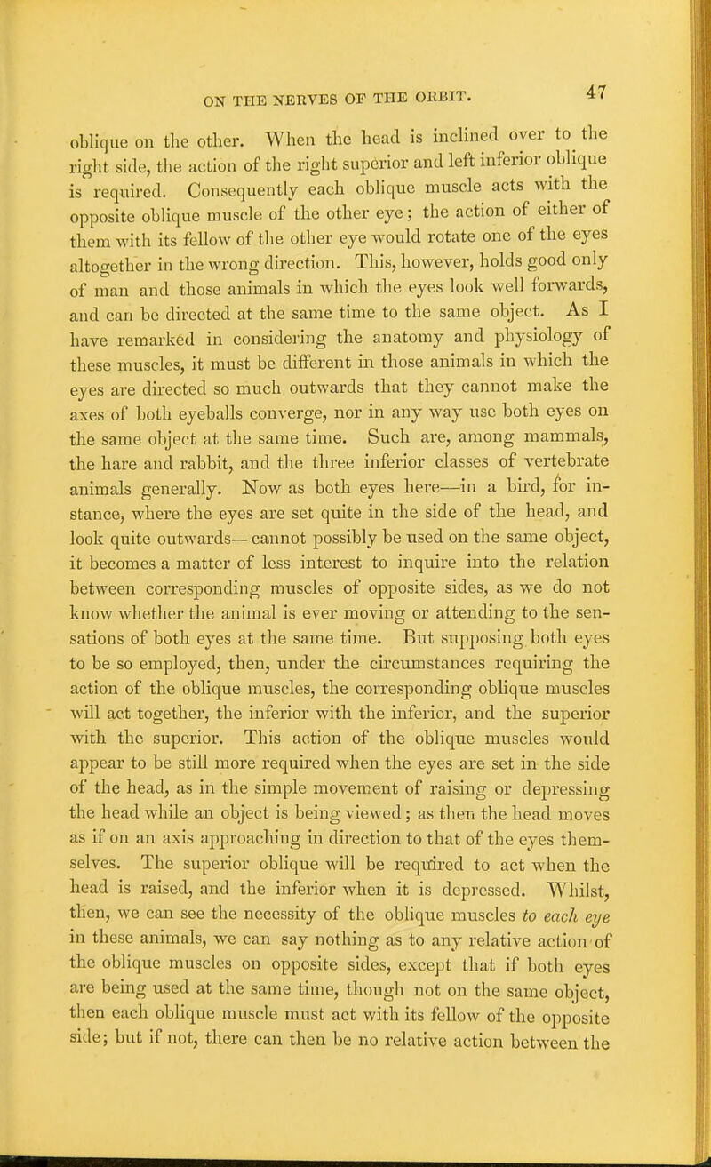oblique on the other. When the head is inclined over to^ the right side, the action of the right superior and left inferior oblique is required. Consequently each oblique muscle acts with the opposite oblique muscle of the other eye; the action of either of them with its fellow of the other eye w^ould rotate one of the eyes altoo-ether in the wrong direction. This, however, holds good only of man and those animals in which the eyes look well forwards, and can be directed at the same time to the same object. As I have remarked in considering the anatomy and physiology of these muscles, it must be different in those animals in which the eyes are directed so much outwards that they cannot make the axes of both eyeballs converge, nor in any way use both eyes on the same object at the same time. Such are, among mammals, the hare and rabbit, and the three inferior classes of vertebrate animals generally. Now as both eyes here—in a bird, for in- stance, where the eyes are set quite in the side of the head, and look quite outwards— cannot possibly be used on the same object, it becomes a matter of less interest to inquire into the relation between corresponding muscles of opposite sides, as we do not know whether the animal is ever moving or attending to the sen- sations of both eyes at the same time. But supposing both eyes to be so employed, then, under the cu'cumstances requiring the action of the oblique muscles, the corresponding oblique muscles will act together, the inferior with the inferior, and the superior with the superior. This action of the oblique muscles would appear to be still more required when the eyes are set in the side of the head, as in the simple movement of raising or depressing the head while an object is being viewed; as then the head moves as if on an axis approaching in direction to that of the eyes them- selves. The superior oblique will be required to act when the head is raised, and the inferior when it is depressed. Whilst, then, we can see the necessity of the oblique muscles to each eye in these animals, we can say nothing as to any relative action of the oblique muscles on opposite sides, except that if both eyes are being used at the same time, though not on the same object, then each oblique muscle must act with its fellow of the opposite side; but if not, there can then be no relative action between the