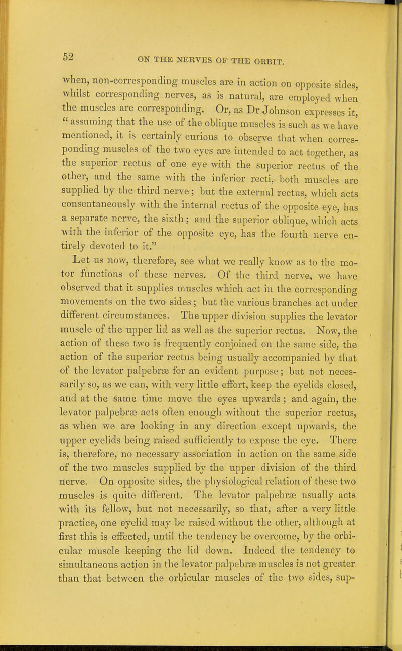 when, non-corresponding muscles are in action on opposite sides, whilst corresponding nerves, as is natural, are employed when the muscles are corresponding. Or, as Dr Johnson expresses it,  assuming that the use of the oblique muscles is such as we have mentioned, it is certainly curious to observe that when corres- ponding muscles of the two eyes ai^e intended to act together, as the superior rectus of one eye with the superior rectus of the other, and the same with the inferior recti, both muscles are supplied by the third nerve; but the external rectus, which acts consentaneously Avith the internal rectus of the opposite eye, has a separate nerve, the sixth; and the superior oblique, which acts Avith the inferior of the opposite eye, has the fourth nerve en- tirely devoted to it. Let us now, therefore, see what we really know as to the mo- tor functions of these nerves. Of the third nerve, we have observed that it supplies muscles which act in the corresponding movements on the two sides; but the various branches act under different circumstances. The upper division supplies the levator muscle of the upper lid as well as the supei'ior rectus. Now, the action of these two is frequently conjoined on the same side, the action of the superior rectus being usually accompanied by that of the levator palpebrse for an evident purpose; but not neces- sarily so, as we can, with very little effort, keep the eyelids closed, and at the same time move the eyes upwards; and again, the levator palpebrte acts often enough without the superior rectus, as when we are looking in any direction except upwards, the upper eyelids being raised sufficiently to expose the eye. There is, therefore, no necessary association in action on the same side of the two muscles supplied by the upper division of the third nerve. On opposite sides, the physiological relation of these two muscles is quite different. The levator palpebr£e usually acts with its fellow, but not necessarily, so that, after a very little practice, one eyelid may be raised without the other, although at first this is effected, until the tendency be overcome, by the orbi- cular muscle keeping the lid down. Indeed the tendency to simultaneous action in the levator palpebrte muscles is not greater than that between the orbicular muscles of the two sides, sup-