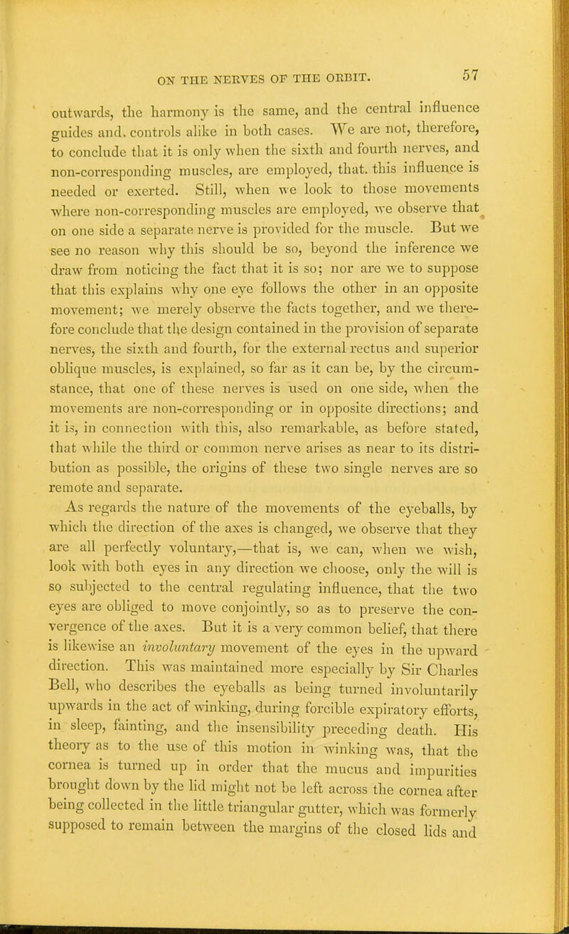 outwards, the harmony is the same, and the central influence guides and. controls alike in both cases. We ai-e not, therefore, to conclude that it is only when the sixth and fourth nerves, and non-corresponding muscles, are employed, that, this influence is needed or exerted. Still, when we look to those movements where non-corresponding muscles are employed, we observe that^ on one side a separate nerve is provided for the muscle. But we see no reason why this should be so, beyond the inference we draw from noticing the fact that it is so; nor are we to suppose that this explains why one eye follows the other in an opposite movement; we merely observe the facts together, and we there- fore conclude that the design contained in the provision of separate nerves, the sixth and fourth, for the external rectus and superior oblique muscles, is explained, so far as it can be, by the circum- stance, that one of these nerves is used on one side, when the movements are non-corresponding or in opposite directions; and it is, in connection with this, also remarkable, as before stated, that while the third or common nerve arises as near to its distri- bution as possible, the origins of these two single nerves are so remote and separate. As regards the nature of the movements of the eyeballs, by which the direction of the axes is changed, we observe that they are all perfectly voluntary,—that is, we can, when we wish, look with both eyes in any direction we choose, only the will is so subjected to the central regulating influence, that the two eyes are obliged to move conjointly, so as to preserve the con- vergence of the axes. But it is a very common belief, that there is likewise an involuntary movement of the eyes in the upward direction. This was maintained more especially by Sir Charles Bell, who describes the ej-eballs as being turned involuntarily upwards in the act of winking, during forcible expiratory efforts, in sleep, fainting, and the insensibility preceding death. Plis theory as to the use of this motion in winking was, that the cornea is turned up in order that the mucus and impurities brought down by the hd miglit not be left across the cornea after being collected in the little triangular gutter, which was formerly supposed to remain between the margins of the closed lids and