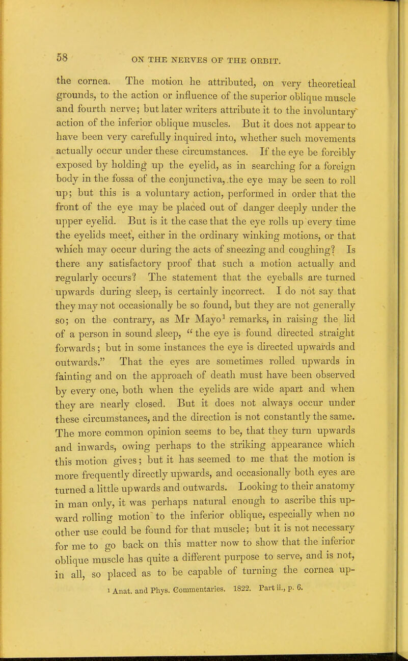 the cornea. The motion he attributed, on very theoretical grounds, to the action or influence of the superior obUque muscle and fourth nerve; but later writers attribute it to the involuntary action of the inferior oblique muscles. But it does not appear to have been very carefully inquired into, whether such movements actually occur under these circumstances. If the eye be forcibly exposed by holding up the eyelid, as in searching for a foreign body in the fossa of the conjunctiva, .the eye may be seen to roll up; but this is a voluntary action, performed in order that the front of the eye may be placed out of danger deeply under the upper eyelid. But is it the case that the eye rolls up every time the eyelids meet, either in the ordinary winking motions, or that which may occur during the acts of sneezing and coughing? Is there any satisfactory proof that such a motion actually and regularly occui's? The statement that the eyeballs are turned upwards during sleep, is certainly incorrect. I do not say that they may not occasionally be so found, but they are not generally so; on the contrary, as Mr Mayo' remarks, in raising the lid of a person in sound sleep,  the eye is found directed straight forwards; but in some instances the eye is dkected upwai'ds and outwards. That the eyes are sometimes rolled upwards in fainting and on the approach of death must have been observed by every one, both when the eyelids are wide apart and when tliey are nearly closed. But it does not always occur under these circumstances, and the direction is not constantly the same. The more common opinion seems to be, that they turn upwards and inwards, owing perhaps to the striking appearance which this motion gives; but it has seemed to me that the motion is more frequently directly upwards, and occasionally both eyes are turned a little upwards and outwards. Looking to their anatomy in man only, it was perhaps natural enough to ascribe this up- ward rolling motion^ to the inferior oblique, especially when no other use could be found for that muscle; but it is not necessaiy for me to go back on this matter now to show that the inferior oblique muscle has quite a different purpose to sei-ve, and is not, in all, so placed as to be capable of turning the cornea up- 1 Anat. and Phys. Commentaries. 1822. Part ii., p. 6.