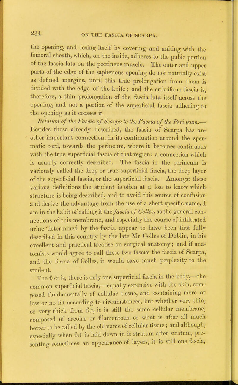 the opening, and losing itself hy covering and uniting with the femoral sheath, which, on the inside, adheres to the pubic portion of the fascia lata on the pectineus muscle. The outer and upper parts of the edge of the saphenous opening do not naturally exist as defined margins, until this true prolongation from them is divided with the edge of the knife; and the cribriform fascia is, therefore, a thin prolongation of the fascia lata itself across the opening, and not a portion of the superficial fascia adhering to the opening as it crosses it. delation of the Fascia of Scaiya to the Fascia of the Perineum.— Besides those already described, the fascia of Scarpa has an- other important connection, in its continuation around the sper- matic cord, towards the perineum, where it becomes continuous Avith the true superficial fascia of that region; a connection which is usually correctly described. The fascia in the perineum is variously called the deep or true superficial fascia, the deep layer of the superficial fascia, or the superficial fascia. Amongst these various definitions the student is often at a loss to know which structure is being described, and to avoid this source of confusion and derive the advantage from the use of a short specific name, I am in the habit of calling it the fascia of Colles, as the general con- nections of this membrane, and especially the course of infiltrated urine 'determined by the fascia, appear to have been first fully described in this country by the late ]Mr Colles of DubHn, in his excellent and practical treatise on surgical anatomy; and if ana- tomists would agree to call these two fasciae the fascia of Scarpa, and the fascia of Colles, it would save much perplexity to the student. The fact is, there is only one superficial fascia in the body,—the common superficial fascia,—equally extensive with the skin, com- posed fundamentally of cellular tissue, and containing more or less or no fat according to circumstances, but whether very thin, or very thick from fat, it is still the same cellular membrane, composed of areolar or filamentous, or what is after all much better to be called by the old name of cellular tissue; and although, especially when fat is laid down in it stratum after stratum, pre- sentincv sometimes an ajjpearance of layers, it is still one fascia,