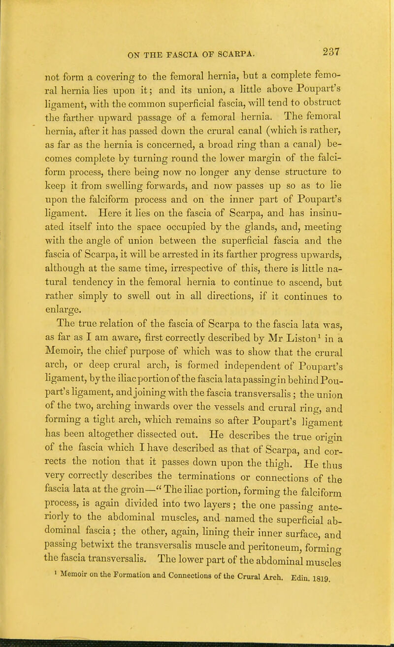 not form a covering to the femoral hernia, but a complete femo- ral hernia lies upon it; and its union, a little above Poupart's ligament, with the common superficial fascia, will tend to obstruct the farther upward passage of a femoral hernia. The femoral hernia, after it has passed down the crural canal (which is rather, as far as the hernia is concerned, a broad ring than a canal) be- comes complete by turning round the lower margin of the falci- form process, there being now no longer any dense structure to keep it from swelling forwards, and now passes up so as to lie upon the falciform process and on the inner part of Poupart's ligament. Here it lies on the fascia of Scarpa, and has insinu- ated itself into the space occupied by the glands, and, meeting with the angle of union between the superficial fascia and the fascia of Scarpa, it will be arrested in its farther progress upwards, although at the same time, irrespective of this, there is little na- tural tendency in the femoral hernia to continue to ascend, but rather simply to swell out in all directions, if it continues to enlarge. The true relation of the fascia of Scarpa to the fascia lata was, as far as I am aware, first correctly described by Mr Listen^ in a Memoir, the chief purpose of which was to show that the crural arch, or deep crural arch, is formed independent of Poupart's ligament, by the iliacportion of the fascia latapassingin behind Pou- part's ligament, and joining with the fascia transversalis; the union of the two, arching inwards over the vessels and crural ring, and forming a tight arch, which remains so after Poupart's ligament has been altogether dissected out. He describes the true orio-in of the fascia which I have described as that of Scarpa, and cor- rects the notion that it passes down upon the thigh. He thus very correctly describes the terminations or connections of the fascia lata at the groin— The iliac portion, forming the falciform process, is again divided into two layers ; the one passing ante- riorly to the abdominal muscles, and named the superficial ab- dominal fascia ; the other, again, lining their inner surface, and passing betwixt the transversalis muscle and peritoneum, forming the fascia transversalis. The lower part of the abdominal muscles ' Memoir on the Formation and Connections of the Crural Arch. Edin, 1819