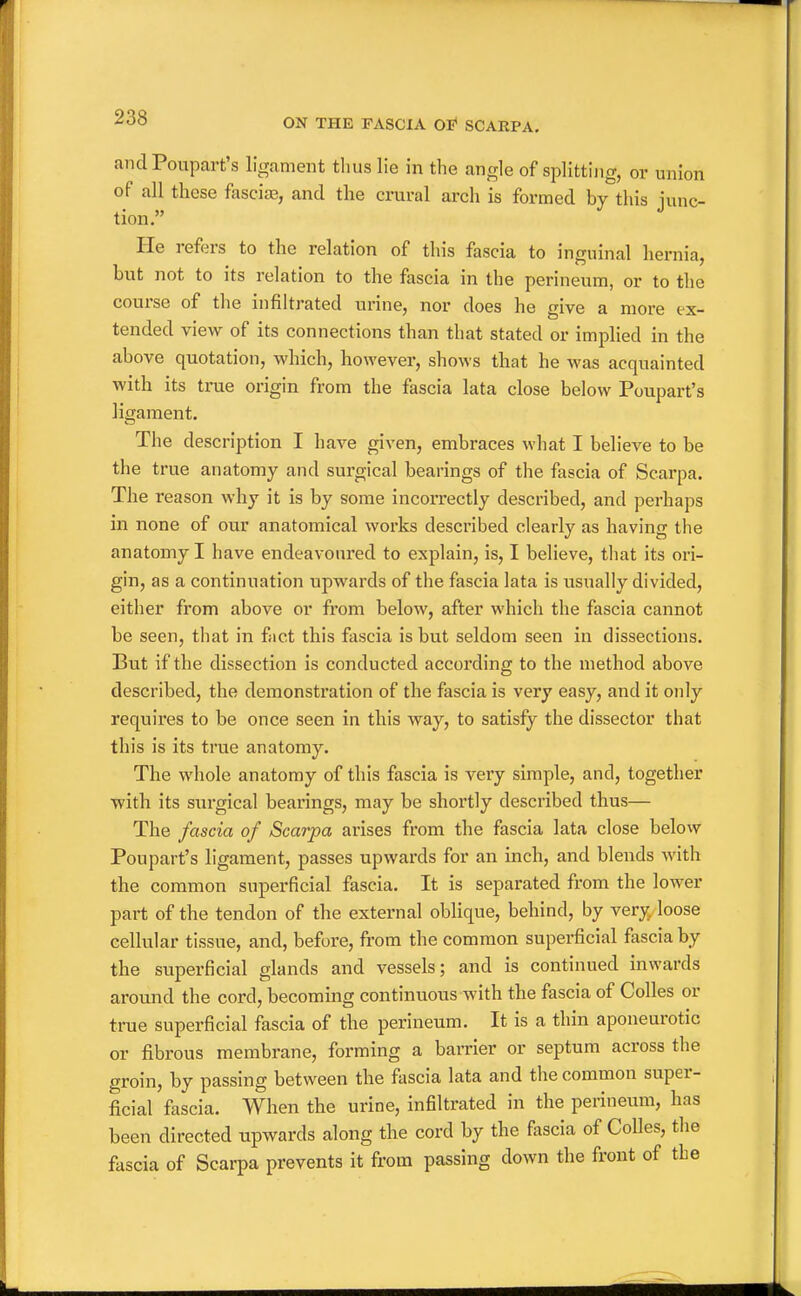 andPoupart's ligament thus lie in the angle of splitting, or union of all these fescias, and the crural arch is formed by this lunc- tion. He refers to the relation of this fascia to inguinal hernia, but not to its relation to the fascia in the perineum, or to the course of the infiUrated urine, nor does he give a more ex- tended view of its connections than that stated or implied in the above quotation, which, however, shows that he Avas acquainted with its true origin from the fascia lata close below Poupart's ligament. The description I have given, embraces what I believe to be the true anatomy and surgical bearings of the fascia of Scarpa. The reason why it is by some incorrectly described, and perhaps in none of our anatomical works described clearly as having the anatomy I have endeavoured to explain, is, I believe, tliat its ori- gin, as a continuation upwards of tlie fascia lata is usually divided, either from above or from below, after which the fascia cannot be seen, that in fact this fascia is but seldom seen in dissections. But if the dissection is conducted according to the method above described, the demonstration of the fascia is very easy, and it only requires to be once seen in this way, to satisfy the dissector that this is its true anatomy. The whole anatomy of this fascia is very simple, and, together with its siai'gical bearings, may be shortly described thus— The fascia of Scarpa arises from the fascia lata close below Poupart's ligament, passes upwards for an inch, and blends with the common superficial fascia. It is separated from the lower part of the tendon of the external oblique, behind, by very loose cellular tissue, and, before, from the common superficial fascia by the superficial glands and vessels; and is continued inwards around the cord, becoming continuous with the fascia of Colles or true superficial fascia of the perineum. It is a thin aponeurotic or fibrous membrane, forming a barrier or septum across the groin, by passing between the fascia lata and the common super- ficial fascia. When the urine, infiltrated in the perineum, has been directed upwards along the cord by the fascia of Colles, the fascia of Scarpa prevents it from passing down the front of the