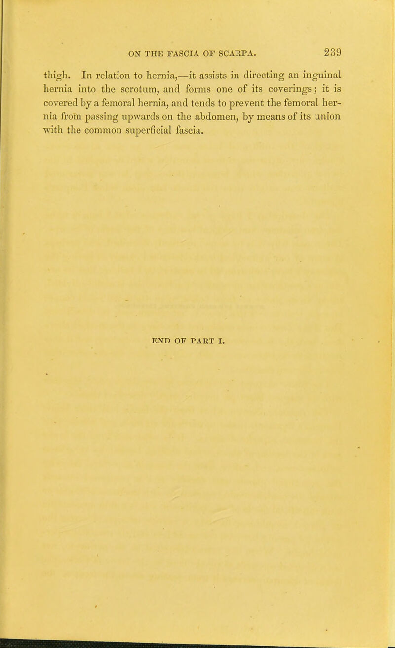 thigh. In relation to hernia,—it assists in directing an inguinal hernia into the scrotum, and forms one of its coverings; it is covered by a femoral hernia, and tends to prevent the femoi'al her- nia from passing upwards on the abdomen, by means of its union with the common superficial fascia. END OF PART I.